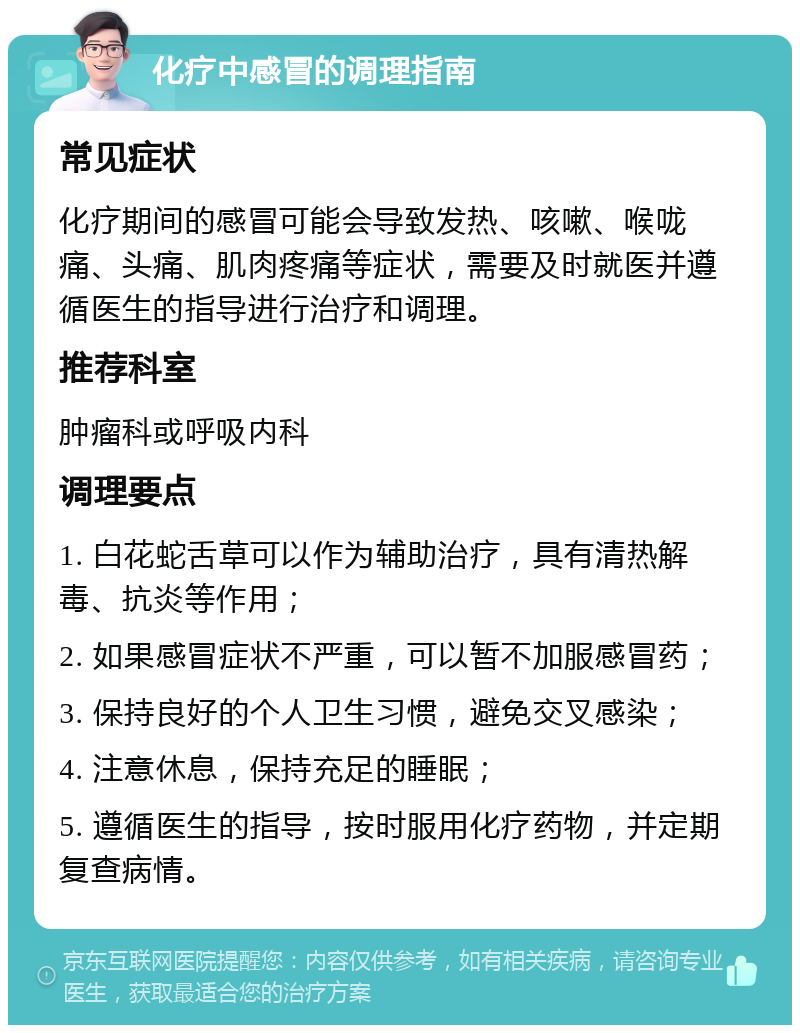 化疗中感冒的调理指南 常见症状 化疗期间的感冒可能会导致发热、咳嗽、喉咙痛、头痛、肌肉疼痛等症状，需要及时就医并遵循医生的指导进行治疗和调理。 推荐科室 肿瘤科或呼吸内科 调理要点 1. 白花蛇舌草可以作为辅助治疗，具有清热解毒、抗炎等作用； 2. 如果感冒症状不严重，可以暂不加服感冒药； 3. 保持良好的个人卫生习惯，避免交叉感染； 4. 注意休息，保持充足的睡眠； 5. 遵循医生的指导，按时服用化疗药物，并定期复查病情。