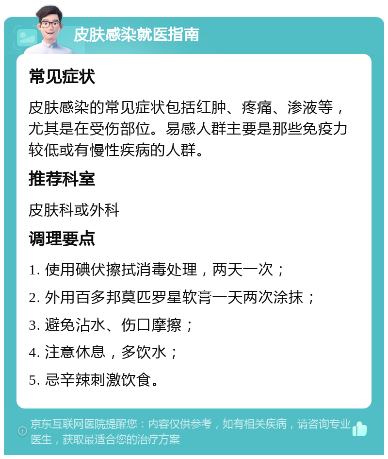 皮肤感染就医指南 常见症状 皮肤感染的常见症状包括红肿、疼痛、渗液等，尤其是在受伤部位。易感人群主要是那些免疫力较低或有慢性疾病的人群。 推荐科室 皮肤科或外科 调理要点 1. 使用碘伏擦拭消毒处理，两天一次； 2. 外用百多邦莫匹罗星软膏一天两次涂抹； 3. 避免沾水、伤口摩擦； 4. 注意休息，多饮水； 5. 忌辛辣刺激饮食。