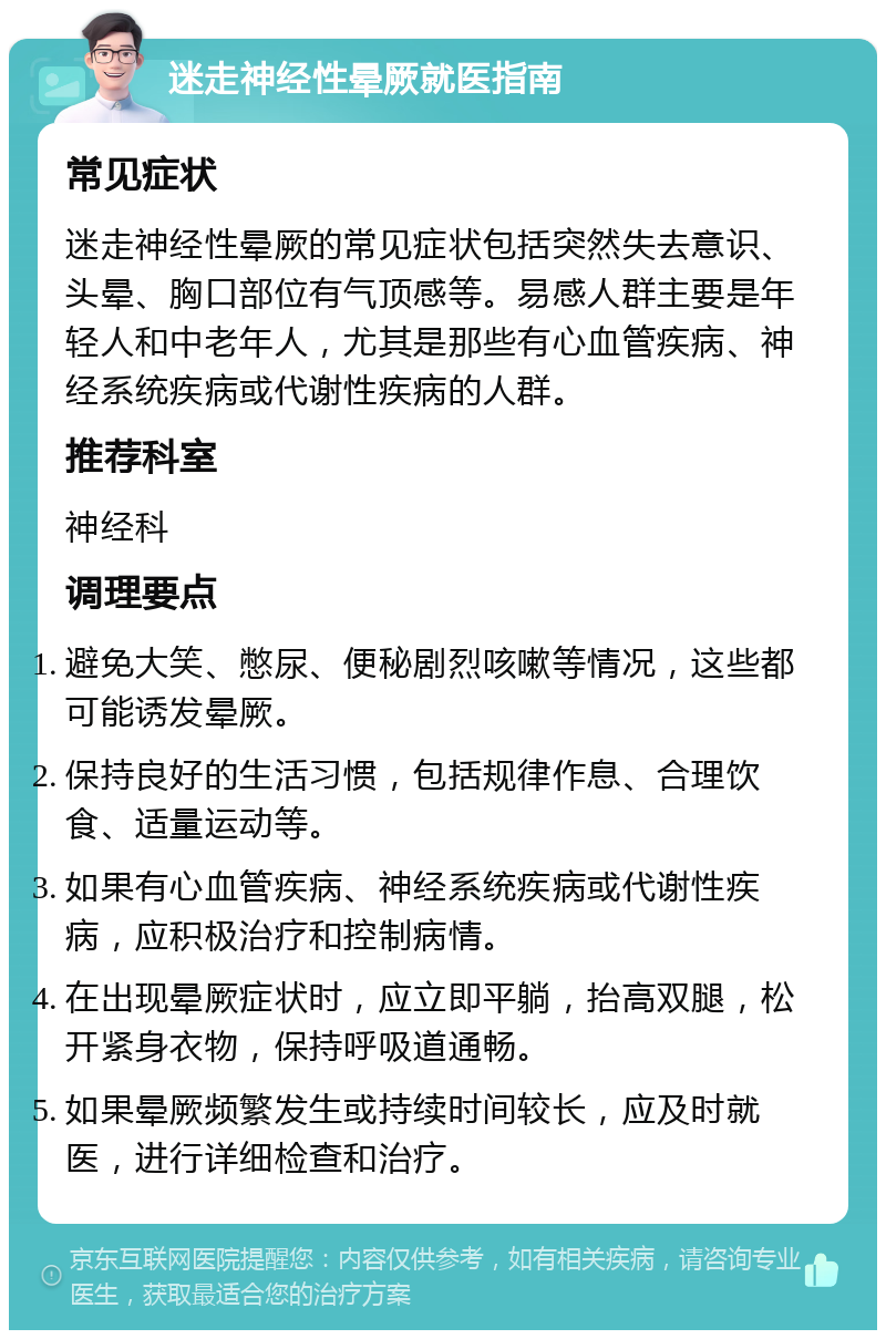 迷走神经性晕厥就医指南 常见症状 迷走神经性晕厥的常见症状包括突然失去意识、头晕、胸口部位有气顶感等。易感人群主要是年轻人和中老年人，尤其是那些有心血管疾病、神经系统疾病或代谢性疾病的人群。 推荐科室 神经科 调理要点 避免大笑、憋尿、便秘剧烈咳嗽等情况，这些都可能诱发晕厥。 保持良好的生活习惯，包括规律作息、合理饮食、适量运动等。 如果有心血管疾病、神经系统疾病或代谢性疾病，应积极治疗和控制病情。 在出现晕厥症状时，应立即平躺，抬高双腿，松开紧身衣物，保持呼吸道通畅。 如果晕厥频繁发生或持续时间较长，应及时就医，进行详细检查和治疗。