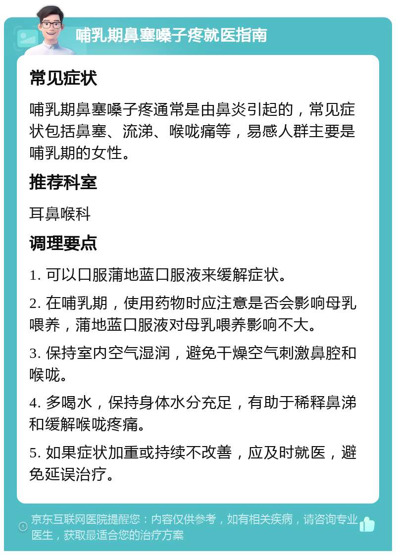 哺乳期鼻塞嗓子疼就医指南 常见症状 哺乳期鼻塞嗓子疼通常是由鼻炎引起的，常见症状包括鼻塞、流涕、喉咙痛等，易感人群主要是哺乳期的女性。 推荐科室 耳鼻喉科 调理要点 1. 可以口服蒲地蓝口服液来缓解症状。 2. 在哺乳期，使用药物时应注意是否会影响母乳喂养，蒲地蓝口服液对母乳喂养影响不大。 3. 保持室内空气湿润，避免干燥空气刺激鼻腔和喉咙。 4. 多喝水，保持身体水分充足，有助于稀释鼻涕和缓解喉咙疼痛。 5. 如果症状加重或持续不改善，应及时就医，避免延误治疗。