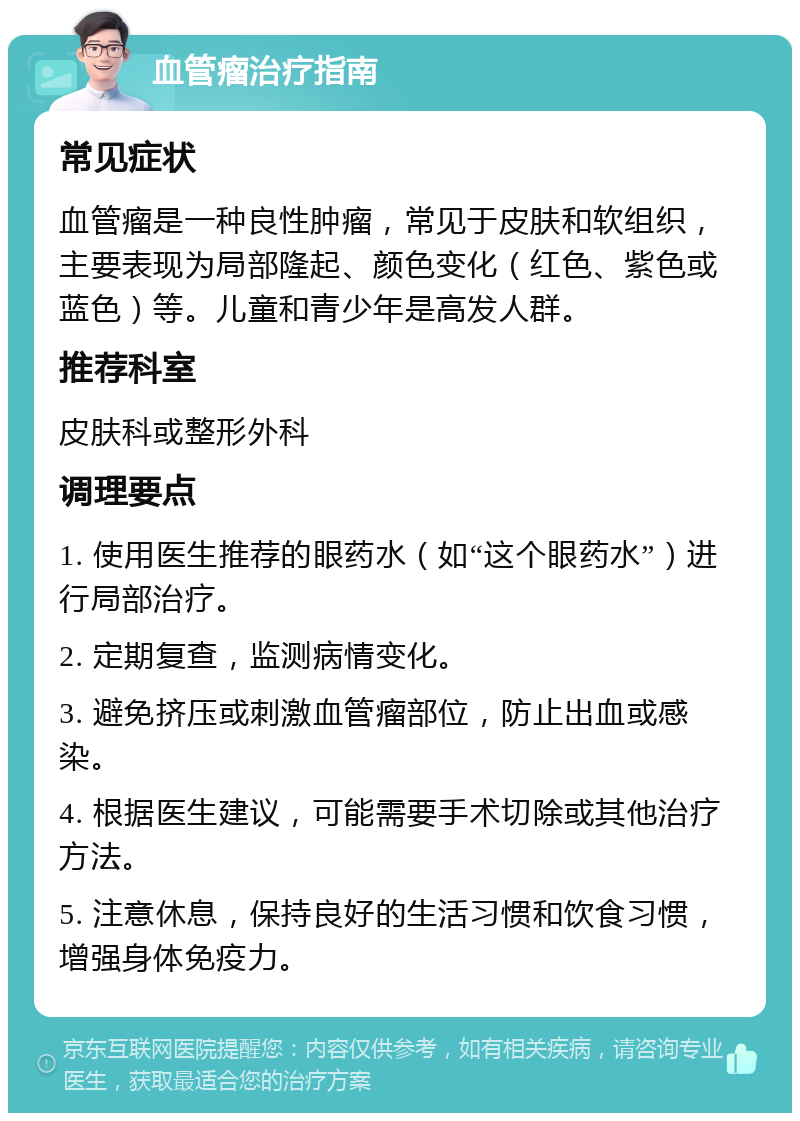 血管瘤治疗指南 常见症状 血管瘤是一种良性肿瘤，常见于皮肤和软组织，主要表现为局部隆起、颜色变化（红色、紫色或蓝色）等。儿童和青少年是高发人群。 推荐科室 皮肤科或整形外科 调理要点 1. 使用医生推荐的眼药水（如“这个眼药水”）进行局部治疗。 2. 定期复查，监测病情变化。 3. 避免挤压或刺激血管瘤部位，防止出血或感染。 4. 根据医生建议，可能需要手术切除或其他治疗方法。 5. 注意休息，保持良好的生活习惯和饮食习惯，增强身体免疫力。