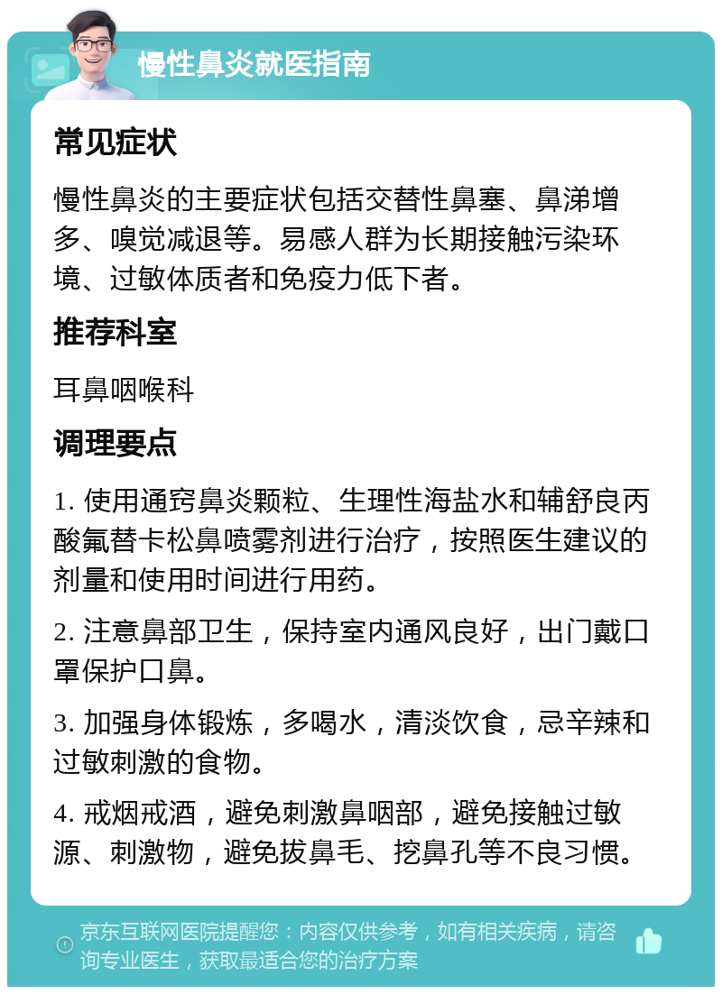 慢性鼻炎就医指南 常见症状 慢性鼻炎的主要症状包括交替性鼻塞、鼻涕增多、嗅觉减退等。易感人群为长期接触污染环境、过敏体质者和免疫力低下者。 推荐科室 耳鼻咽喉科 调理要点 1. 使用通窍鼻炎颗粒、生理性海盐水和辅舒良丙酸氟替卡松鼻喷雾剂进行治疗，按照医生建议的剂量和使用时间进行用药。 2. 注意鼻部卫生，保持室内通风良好，出门戴口罩保护口鼻。 3. 加强身体锻炼，多喝水，清淡饮食，忌辛辣和过敏刺激的食物。 4. 戒烟戒酒，避免刺激鼻咽部，避免接触过敏源、刺激物，避免拔鼻毛、挖鼻孔等不良习惯。