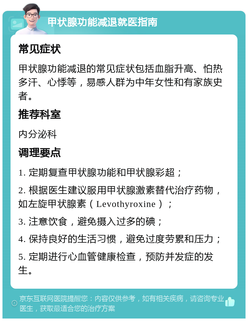 甲状腺功能减退就医指南 常见症状 甲状腺功能减退的常见症状包括血脂升高、怕热多汗、心悸等，易感人群为中年女性和有家族史者。 推荐科室 内分泌科 调理要点 1. 定期复查甲状腺功能和甲状腺彩超； 2. 根据医生建议服用甲状腺激素替代治疗药物，如左旋甲状腺素（Levothyroxine）； 3. 注意饮食，避免摄入过多的碘； 4. 保持良好的生活习惯，避免过度劳累和压力； 5. 定期进行心血管健康检查，预防并发症的发生。