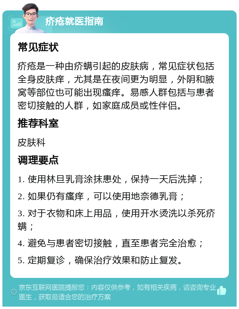 疥疮就医指南 常见症状 疥疮是一种由疥螨引起的皮肤病，常见症状包括全身皮肤痒，尤其是在夜间更为明显，外阴和腋窝等部位也可能出现瘙痒。易感人群包括与患者密切接触的人群，如家庭成员或性伴侣。 推荐科室 皮肤科 调理要点 1. 使用林旦乳膏涂抹患处，保持一天后洗掉； 2. 如果仍有瘙痒，可以使用地奈德乳膏； 3. 对于衣物和床上用品，使用开水烫洗以杀死疥螨； 4. 避免与患者密切接触，直至患者完全治愈； 5. 定期复诊，确保治疗效果和防止复发。