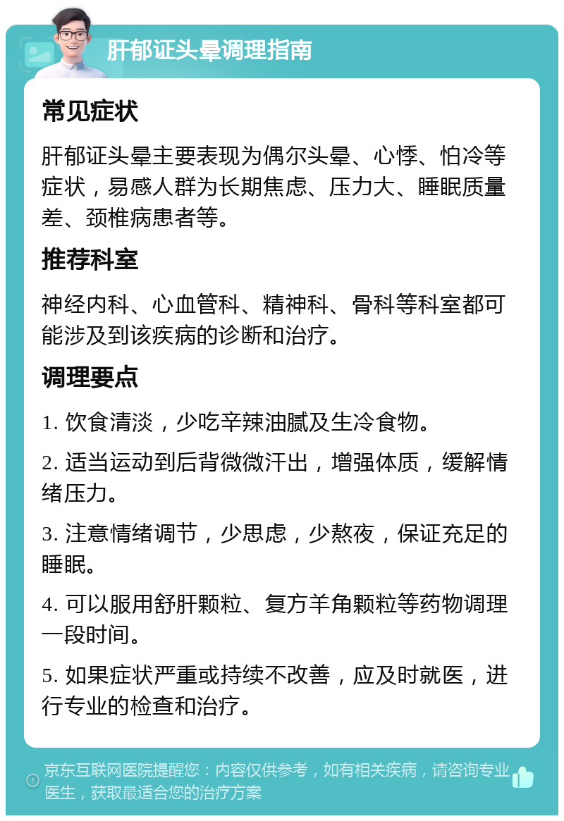 肝郁证头晕调理指南 常见症状 肝郁证头晕主要表现为偶尔头晕、心悸、怕冷等症状，易感人群为长期焦虑、压力大、睡眠质量差、颈椎病患者等。 推荐科室 神经内科、心血管科、精神科、骨科等科室都可能涉及到该疾病的诊断和治疗。 调理要点 1. 饮食清淡，少吃辛辣油腻及生冷食物。 2. 适当运动到后背微微汗出，增强体质，缓解情绪压力。 3. 注意情绪调节，少思虑，少熬夜，保证充足的睡眠。 4. 可以服用舒肝颗粒、复方羊角颗粒等药物调理一段时间。 5. 如果症状严重或持续不改善，应及时就医，进行专业的检查和治疗。