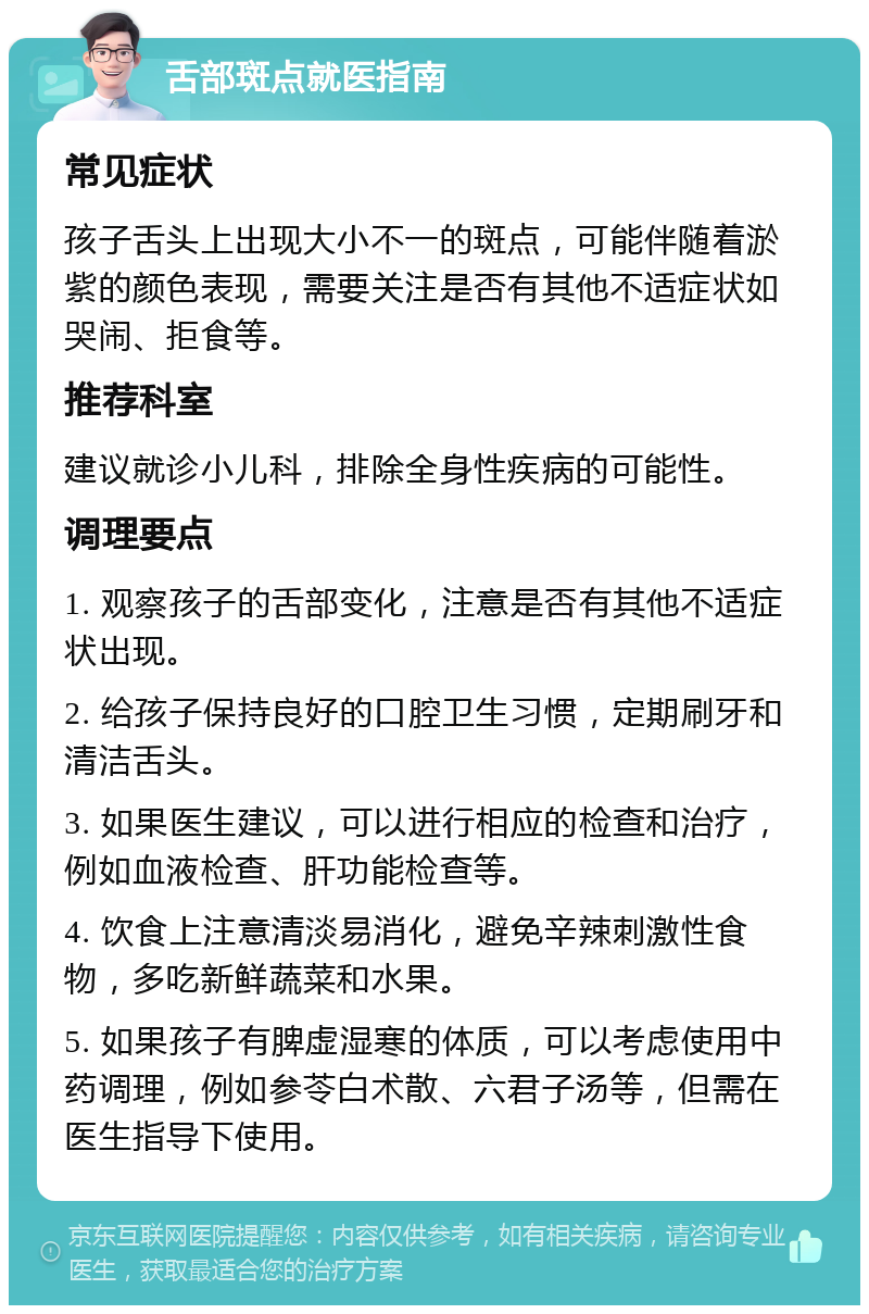 舌部斑点就医指南 常见症状 孩子舌头上出现大小不一的斑点，可能伴随着淤紫的颜色表现，需要关注是否有其他不适症状如哭闹、拒食等。 推荐科室 建议就诊小儿科，排除全身性疾病的可能性。 调理要点 1. 观察孩子的舌部变化，注意是否有其他不适症状出现。 2. 给孩子保持良好的口腔卫生习惯，定期刷牙和清洁舌头。 3. 如果医生建议，可以进行相应的检查和治疗，例如血液检查、肝功能检查等。 4. 饮食上注意清淡易消化，避免辛辣刺激性食物，多吃新鲜蔬菜和水果。 5. 如果孩子有脾虚湿寒的体质，可以考虑使用中药调理，例如参苓白术散、六君子汤等，但需在医生指导下使用。