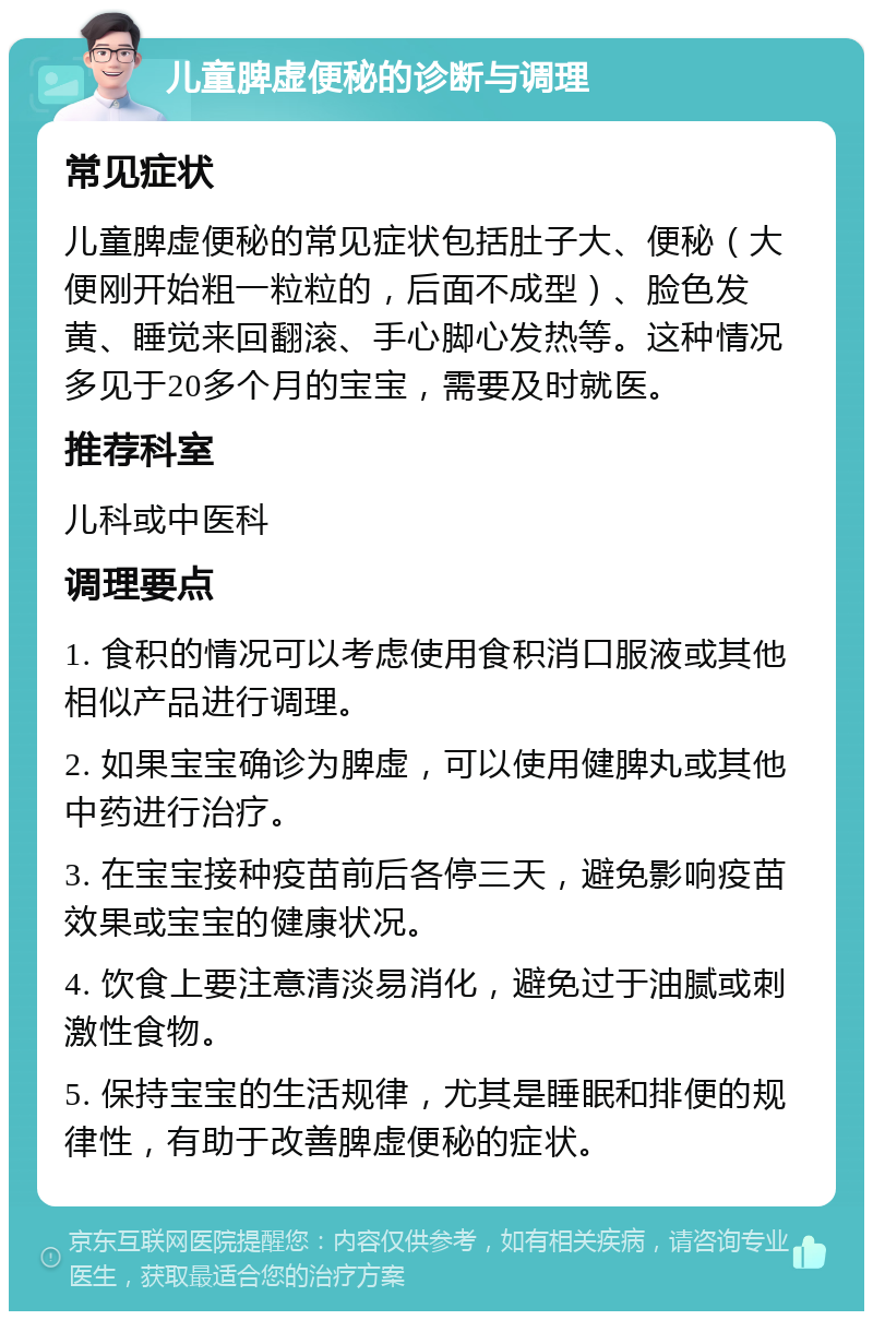 儿童脾虚便秘的诊断与调理 常见症状 儿童脾虚便秘的常见症状包括肚子大、便秘（大便刚开始粗一粒粒的，后面不成型）、脸色发黄、睡觉来回翻滚、手心脚心发热等。这种情况多见于20多个月的宝宝，需要及时就医。 推荐科室 儿科或中医科 调理要点 1. 食积的情况可以考虑使用食积消口服液或其他相似产品进行调理。 2. 如果宝宝确诊为脾虚，可以使用健脾丸或其他中药进行治疗。 3. 在宝宝接种疫苗前后各停三天，避免影响疫苗效果或宝宝的健康状况。 4. 饮食上要注意清淡易消化，避免过于油腻或刺激性食物。 5. 保持宝宝的生活规律，尤其是睡眠和排便的规律性，有助于改善脾虚便秘的症状。