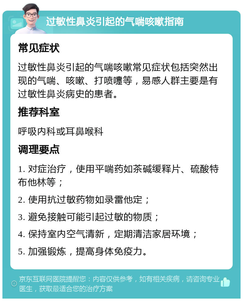 过敏性鼻炎引起的气喘咳嗽指南 常见症状 过敏性鼻炎引起的气喘咳嗽常见症状包括突然出现的气喘、咳嗽、打喷嚏等，易感人群主要是有过敏性鼻炎病史的患者。 推荐科室 呼吸内科或耳鼻喉科 调理要点 1. 对症治疗，使用平喘药如茶碱缓释片、硫酸特布他林等； 2. 使用抗过敏药物如录雷他定； 3. 避免接触可能引起过敏的物质； 4. 保持室内空气清新，定期清洁家居环境； 5. 加强锻炼，提高身体免疫力。