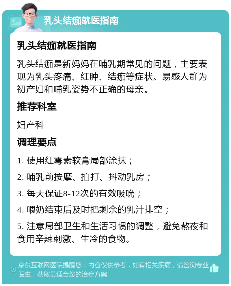 乳头结痂就医指南 乳头结痂就医指南 乳头结痂是新妈妈在哺乳期常见的问题，主要表现为乳头疼痛、红肿、结痂等症状。易感人群为初产妇和哺乳姿势不正确的母亲。 推荐科室 妇产科 调理要点 1. 使用红霉素软膏局部涂抹； 2. 哺乳前按摩、拍打、抖动乳房； 3. 每天保证8-12次的有效吸吮； 4. 喂奶结束后及时把剩余的乳汁排空； 5. 注意局部卫生和生活习惯的调整，避免熬夜和食用辛辣刺激、生冷的食物。