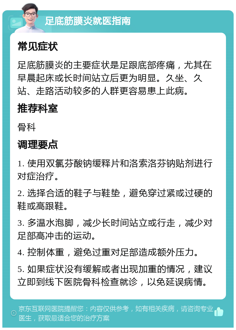 足底筋膜炎就医指南 常见症状 足底筋膜炎的主要症状是足跟底部疼痛，尤其在早晨起床或长时间站立后更为明显。久坐、久站、走路活动较多的人群更容易患上此病。 推荐科室 骨科 调理要点 1. 使用双氯芬酸钠缓释片和洛索洛芬钠贴剂进行对症治疗。 2. 选择合适的鞋子与鞋垫，避免穿过紧或过硬的鞋或高跟鞋。 3. 多温水泡脚，减少长时间站立或行走，减少对足部高冲击的运动。 4. 控制体重，避免过重对足部造成额外压力。 5. 如果症状没有缓解或者出现加重的情况，建议立即到线下医院骨科检查就诊，以免延误病情。