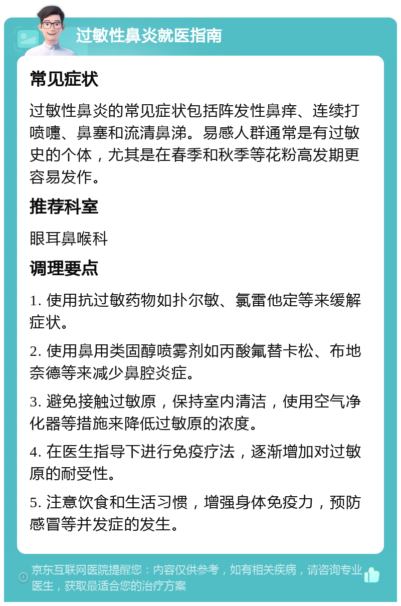 过敏性鼻炎就医指南 常见症状 过敏性鼻炎的常见症状包括阵发性鼻痒、连续打喷嚏、鼻塞和流清鼻涕。易感人群通常是有过敏史的个体，尤其是在春季和秋季等花粉高发期更容易发作。 推荐科室 眼耳鼻喉科 调理要点 1. 使用抗过敏药物如扑尔敏、氯雷他定等来缓解症状。 2. 使用鼻用类固醇喷雾剂如丙酸氟替卡松、布地奈德等来减少鼻腔炎症。 3. 避免接触过敏原，保持室内清洁，使用空气净化器等措施来降低过敏原的浓度。 4. 在医生指导下进行免疫疗法，逐渐增加对过敏原的耐受性。 5. 注意饮食和生活习惯，增强身体免疫力，预防感冒等并发症的发生。