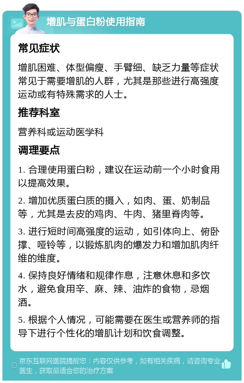 增肌与蛋白粉使用指南 常见症状 增肌困难、体型偏瘦、手臂细、缺乏力量等症状常见于需要增肌的人群，尤其是那些进行高强度运动或有特殊需求的人士。 推荐科室 营养科或运动医学科 调理要点 1. 合理使用蛋白粉，建议在运动前一个小时食用以提高效果。 2. 增加优质蛋白质的摄入，如肉、蛋、奶制品等，尤其是去皮的鸡肉、牛肉、猪里脊肉等。 3. 进行短时间高强度的运动，如引体向上、俯卧撑、哑铃等，以锻炼肌肉的爆发力和增加肌肉纤维的维度。 4. 保持良好情绪和规律作息，注意休息和多饮水，避免食用辛、麻、辣、油炸的食物，忌烟酒。 5. 根据个人情况，可能需要在医生或营养师的指导下进行个性化的增肌计划和饮食调整。