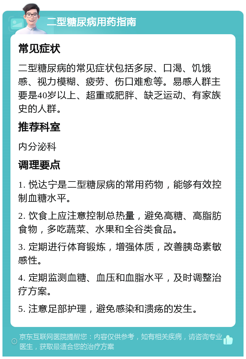 二型糖尿病用药指南 常见症状 二型糖尿病的常见症状包括多尿、口渴、饥饿感、视力模糊、疲劳、伤口难愈等。易感人群主要是40岁以上、超重或肥胖、缺乏运动、有家族史的人群。 推荐科室 内分泌科 调理要点 1. 悦达宁是二型糖尿病的常用药物，能够有效控制血糖水平。 2. 饮食上应注意控制总热量，避免高糖、高脂肪食物，多吃蔬菜、水果和全谷类食品。 3. 定期进行体育锻炼，增强体质，改善胰岛素敏感性。 4. 定期监测血糖、血压和血脂水平，及时调整治疗方案。 5. 注意足部护理，避免感染和溃疡的发生。