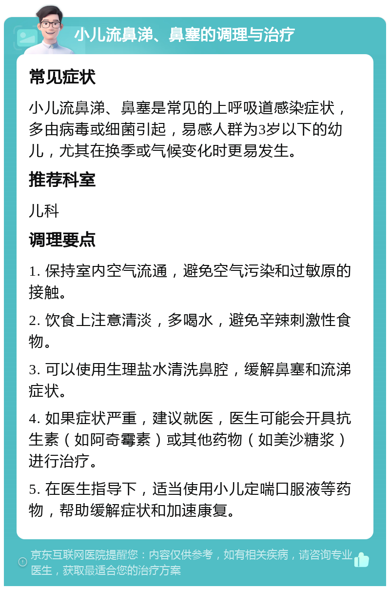 小儿流鼻涕、鼻塞的调理与治疗 常见症状 小儿流鼻涕、鼻塞是常见的上呼吸道感染症状，多由病毒或细菌引起，易感人群为3岁以下的幼儿，尤其在换季或气候变化时更易发生。 推荐科室 儿科 调理要点 1. 保持室内空气流通，避免空气污染和过敏原的接触。 2. 饮食上注意清淡，多喝水，避免辛辣刺激性食物。 3. 可以使用生理盐水清洗鼻腔，缓解鼻塞和流涕症状。 4. 如果症状严重，建议就医，医生可能会开具抗生素（如阿奇霉素）或其他药物（如美沙糖浆）进行治疗。 5. 在医生指导下，适当使用小儿定喘口服液等药物，帮助缓解症状和加速康复。