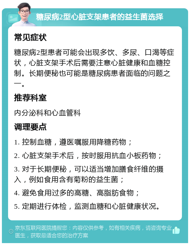 糖尿病2型心脏支架患者的益生菌选择 常见症状 糖尿病2型患者可能会出现多饮、多尿、口渴等症状，心脏支架手术后需要注意心脏健康和血糖控制。长期便秘也可能是糖尿病患者面临的问题之一。 推荐科室 内分泌科和心血管科 调理要点 1. 控制血糖，遵医嘱服用降糖药物； 2. 心脏支架手术后，按时服用抗血小板药物； 3. 对于长期便秘，可以适当增加膳食纤维的摄入，例如食用含有菊粉的益生菌； 4. 避免食用过多的高糖、高脂肪食物； 5. 定期进行体检，监测血糖和心脏健康状况。