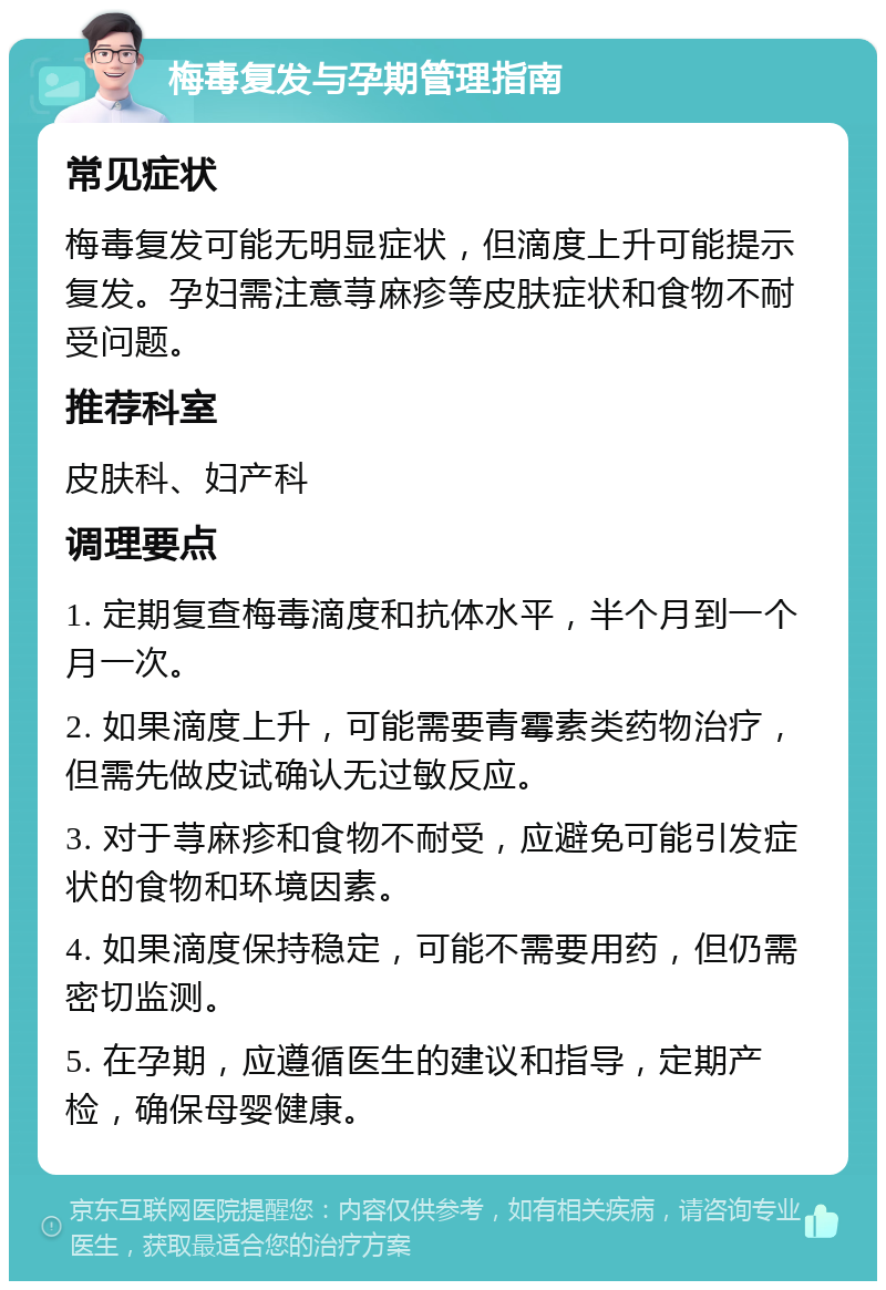 梅毒复发与孕期管理指南 常见症状 梅毒复发可能无明显症状，但滴度上升可能提示复发。孕妇需注意荨麻疹等皮肤症状和食物不耐受问题。 推荐科室 皮肤科、妇产科 调理要点 1. 定期复查梅毒滴度和抗体水平，半个月到一个月一次。 2. 如果滴度上升，可能需要青霉素类药物治疗，但需先做皮试确认无过敏反应。 3. 对于荨麻疹和食物不耐受，应避免可能引发症状的食物和环境因素。 4. 如果滴度保持稳定，可能不需要用药，但仍需密切监测。 5. 在孕期，应遵循医生的建议和指导，定期产检，确保母婴健康。