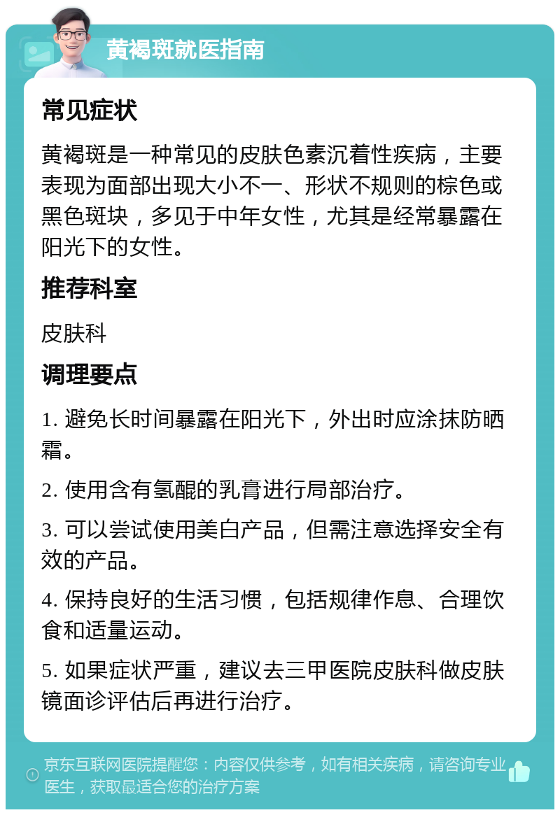 黄褐斑就医指南 常见症状 黄褐斑是一种常见的皮肤色素沉着性疾病，主要表现为面部出现大小不一、形状不规则的棕色或黑色斑块，多见于中年女性，尤其是经常暴露在阳光下的女性。 推荐科室 皮肤科 调理要点 1. 避免长时间暴露在阳光下，外出时应涂抹防晒霜。 2. 使用含有氢醌的乳膏进行局部治疗。 3. 可以尝试使用美白产品，但需注意选择安全有效的产品。 4. 保持良好的生活习惯，包括规律作息、合理饮食和适量运动。 5. 如果症状严重，建议去三甲医院皮肤科做皮肤镜面诊评估后再进行治疗。