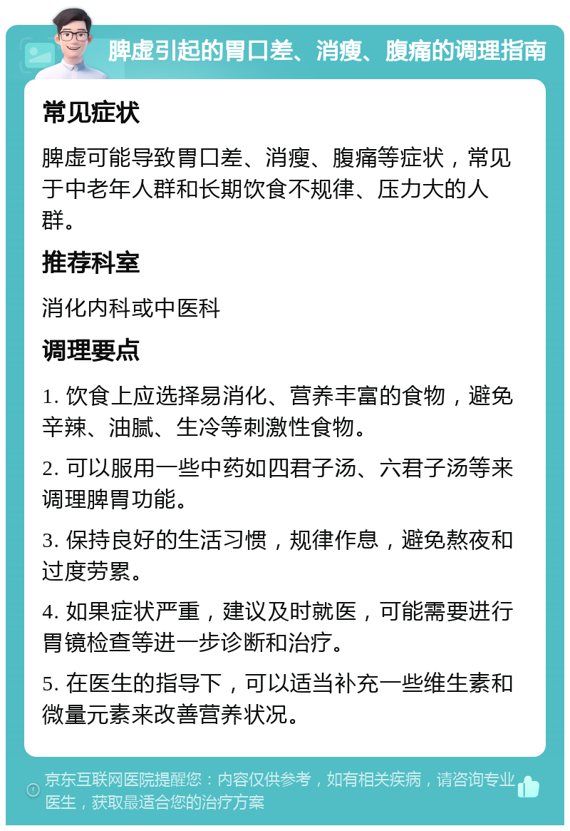 脾虚引起的胃口差、消瘦、腹痛的调理指南 常见症状 脾虚可能导致胃口差、消瘦、腹痛等症状，常见于中老年人群和长期饮食不规律、压力大的人群。 推荐科室 消化内科或中医科 调理要点 1. 饮食上应选择易消化、营养丰富的食物，避免辛辣、油腻、生冷等刺激性食物。 2. 可以服用一些中药如四君子汤、六君子汤等来调理脾胃功能。 3. 保持良好的生活习惯，规律作息，避免熬夜和过度劳累。 4. 如果症状严重，建议及时就医，可能需要进行胃镜检查等进一步诊断和治疗。 5. 在医生的指导下，可以适当补充一些维生素和微量元素来改善营养状况。