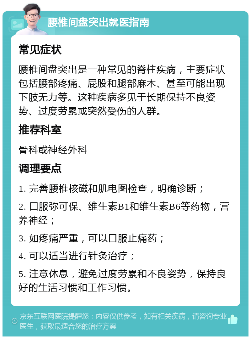 腰椎间盘突出就医指南 常见症状 腰椎间盘突出是一种常见的脊柱疾病，主要症状包括腰部疼痛、屁股和腿部麻木、甚至可能出现下肢无力等。这种疾病多见于长期保持不良姿势、过度劳累或突然受伤的人群。 推荐科室 骨科或神经外科 调理要点 1. 完善腰椎核磁和肌电图检查，明确诊断； 2. 口服弥可保、维生素B1和维生素B6等药物，营养神经； 3. 如疼痛严重，可以口服止痛药； 4. 可以适当进行针灸治疗； 5. 注意休息，避免过度劳累和不良姿势，保持良好的生活习惯和工作习惯。