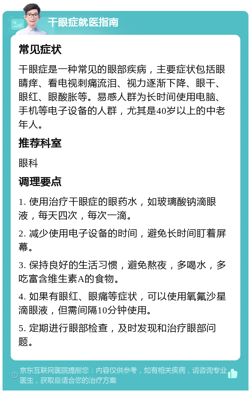 干眼症就医指南 常见症状 干眼症是一种常见的眼部疾病，主要症状包括眼睛痒、看电视刺痛流泪、视力逐渐下降、眼干、眼红、眼酸胀等。易感人群为长时间使用电脑、手机等电子设备的人群，尤其是40岁以上的中老年人。 推荐科室 眼科 调理要点 1. 使用治疗干眼症的眼药水，如玻璃酸钠滴眼液，每天四次，每次一滴。 2. 减少使用电子设备的时间，避免长时间盯着屏幕。 3. 保持良好的生活习惯，避免熬夜，多喝水，多吃富含维生素A的食物。 4. 如果有眼红、眼痛等症状，可以使用氧氟沙星滴眼液，但需间隔10分钟使用。 5. 定期进行眼部检查，及时发现和治疗眼部问题。