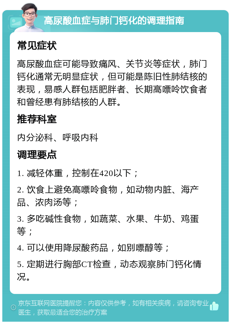 高尿酸血症与肺门钙化的调理指南 常见症状 高尿酸血症可能导致痛风、关节炎等症状，肺门钙化通常无明显症状，但可能是陈旧性肺结核的表现，易感人群包括肥胖者、长期高嘌呤饮食者和曾经患有肺结核的人群。 推荐科室 内分泌科、呼吸内科 调理要点 1. 减轻体重，控制在420以下； 2. 饮食上避免高嘌呤食物，如动物内脏、海产品、浓肉汤等； 3. 多吃碱性食物，如蔬菜、水果、牛奶、鸡蛋等； 4. 可以使用降尿酸药品，如别嘌醇等； 5. 定期进行胸部CT检查，动态观察肺门钙化情况。