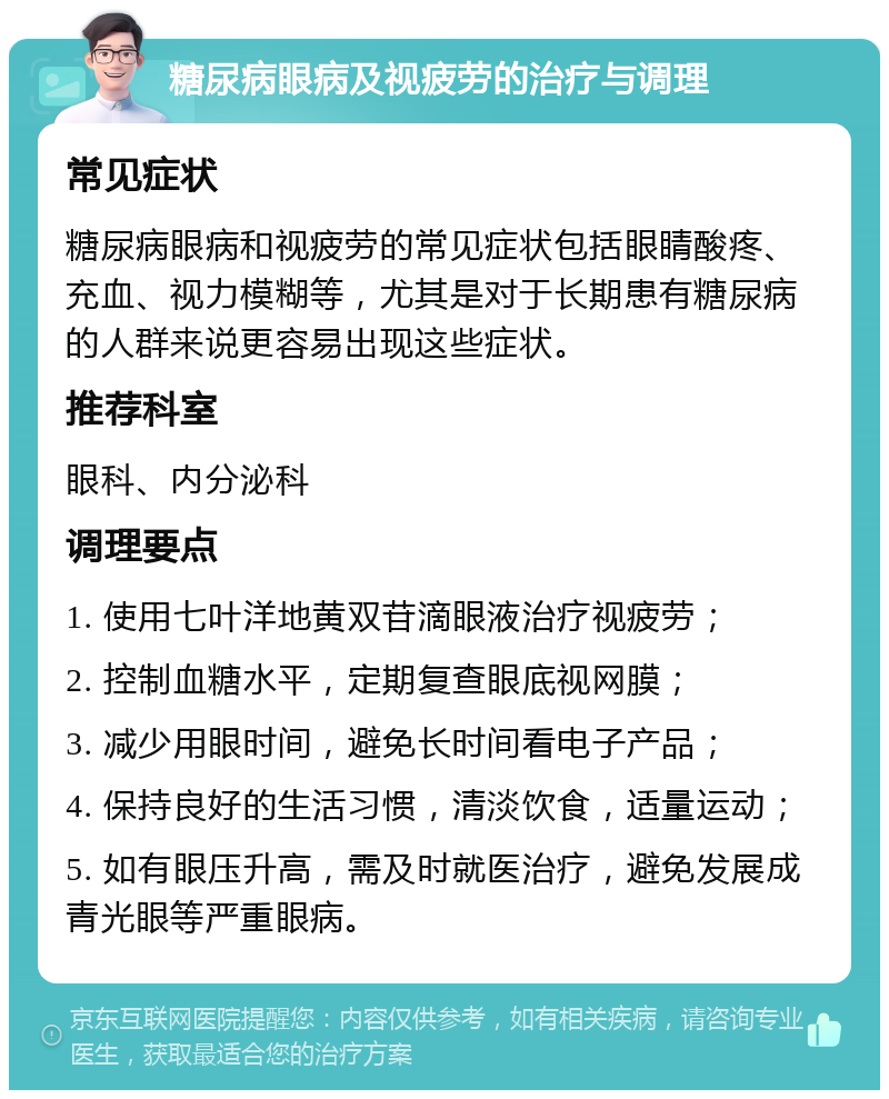 糖尿病眼病及视疲劳的治疗与调理 常见症状 糖尿病眼病和视疲劳的常见症状包括眼睛酸疼、充血、视力模糊等，尤其是对于长期患有糖尿病的人群来说更容易出现这些症状。 推荐科室 眼科、内分泌科 调理要点 1. 使用七叶洋地黄双苷滴眼液治疗视疲劳； 2. 控制血糖水平，定期复查眼底视网膜； 3. 减少用眼时间，避免长时间看电子产品； 4. 保持良好的生活习惯，清淡饮食，适量运动； 5. 如有眼压升高，需及时就医治疗，避免发展成青光眼等严重眼病。