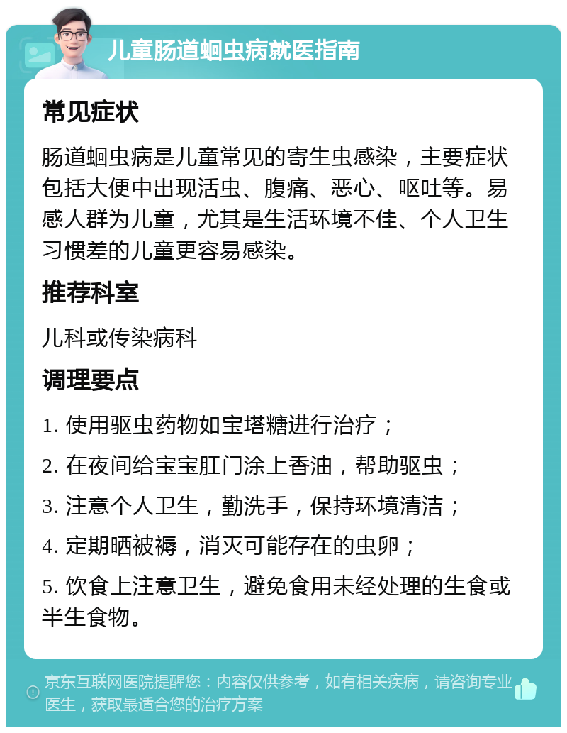 儿童肠道蛔虫病就医指南 常见症状 肠道蛔虫病是儿童常见的寄生虫感染，主要症状包括大便中出现活虫、腹痛、恶心、呕吐等。易感人群为儿童，尤其是生活环境不佳、个人卫生习惯差的儿童更容易感染。 推荐科室 儿科或传染病科 调理要点 1. 使用驱虫药物如宝塔糖进行治疗； 2. 在夜间给宝宝肛门涂上香油，帮助驱虫； 3. 注意个人卫生，勤洗手，保持环境清洁； 4. 定期晒被褥，消灭可能存在的虫卵； 5. 饮食上注意卫生，避免食用未经处理的生食或半生食物。