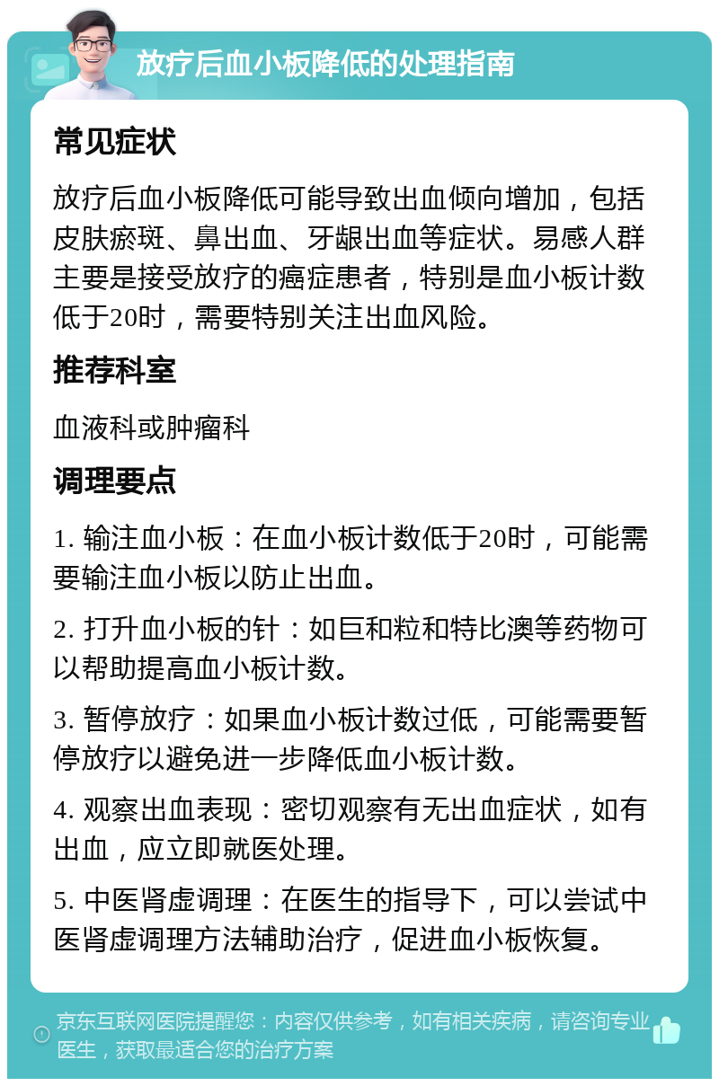 放疗后血小板降低的处理指南 常见症状 放疗后血小板降低可能导致出血倾向增加，包括皮肤瘀斑、鼻出血、牙龈出血等症状。易感人群主要是接受放疗的癌症患者，特别是血小板计数低于20时，需要特别关注出血风险。 推荐科室 血液科或肿瘤科 调理要点 1. 输注血小板：在血小板计数低于20时，可能需要输注血小板以防止出血。 2. 打升血小板的针：如巨和粒和特比澳等药物可以帮助提高血小板计数。 3. 暂停放疗：如果血小板计数过低，可能需要暂停放疗以避免进一步降低血小板计数。 4. 观察出血表现：密切观察有无出血症状，如有出血，应立即就医处理。 5. 中医肾虚调理：在医生的指导下，可以尝试中医肾虚调理方法辅助治疗，促进血小板恢复。