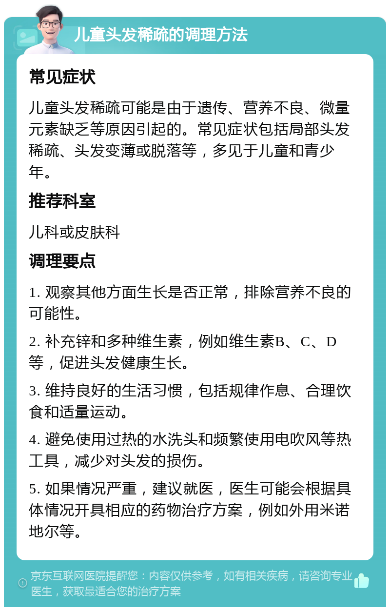 儿童头发稀疏的调理方法 常见症状 儿童头发稀疏可能是由于遗传、营养不良、微量元素缺乏等原因引起的。常见症状包括局部头发稀疏、头发变薄或脱落等，多见于儿童和青少年。 推荐科室 儿科或皮肤科 调理要点 1. 观察其他方面生长是否正常，排除营养不良的可能性。 2. 补充锌和多种维生素，例如维生素B、C、D等，促进头发健康生长。 3. 维持良好的生活习惯，包括规律作息、合理饮食和适量运动。 4. 避免使用过热的水洗头和频繁使用电吹风等热工具，减少对头发的损伤。 5. 如果情况严重，建议就医，医生可能会根据具体情况开具相应的药物治疗方案，例如外用米诺地尔等。