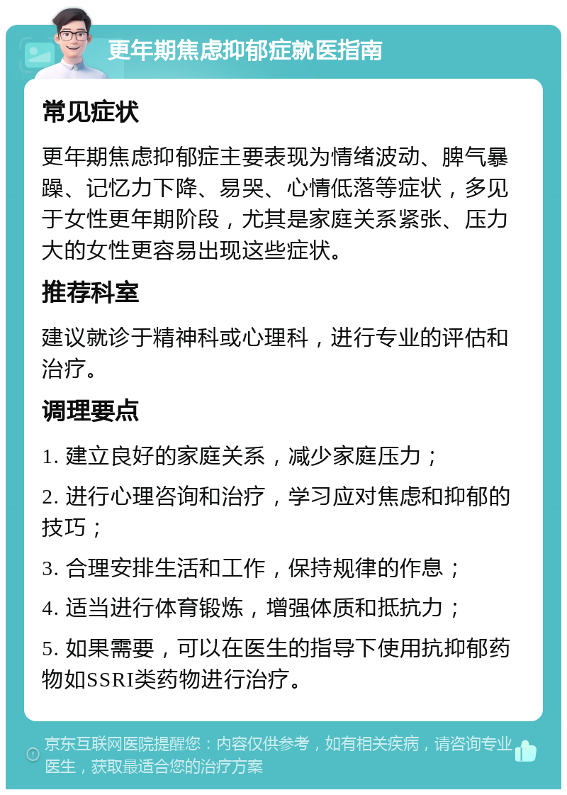 更年期焦虑抑郁症就医指南 常见症状 更年期焦虑抑郁症主要表现为情绪波动、脾气暴躁、记忆力下降、易哭、心情低落等症状，多见于女性更年期阶段，尤其是家庭关系紧张、压力大的女性更容易出现这些症状。 推荐科室 建议就诊于精神科或心理科，进行专业的评估和治疗。 调理要点 1. 建立良好的家庭关系，减少家庭压力； 2. 进行心理咨询和治疗，学习应对焦虑和抑郁的技巧； 3. 合理安排生活和工作，保持规律的作息； 4. 适当进行体育锻炼，增强体质和抵抗力； 5. 如果需要，可以在医生的指导下使用抗抑郁药物如SSRI类药物进行治疗。