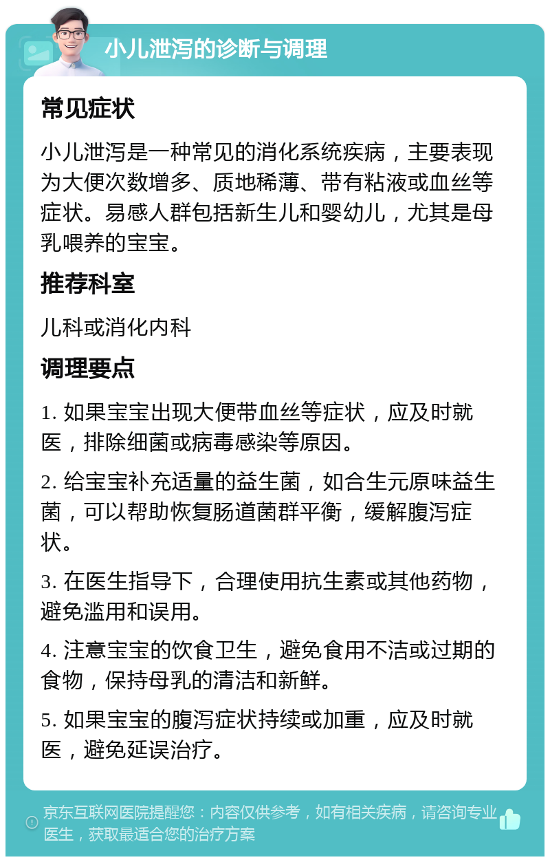 小儿泄泻的诊断与调理 常见症状 小儿泄泻是一种常见的消化系统疾病，主要表现为大便次数增多、质地稀薄、带有粘液或血丝等症状。易感人群包括新生儿和婴幼儿，尤其是母乳喂养的宝宝。 推荐科室 儿科或消化内科 调理要点 1. 如果宝宝出现大便带血丝等症状，应及时就医，排除细菌或病毒感染等原因。 2. 给宝宝补充适量的益生菌，如合生元原味益生菌，可以帮助恢复肠道菌群平衡，缓解腹泻症状。 3. 在医生指导下，合理使用抗生素或其他药物，避免滥用和误用。 4. 注意宝宝的饮食卫生，避免食用不洁或过期的食物，保持母乳的清洁和新鲜。 5. 如果宝宝的腹泻症状持续或加重，应及时就医，避免延误治疗。