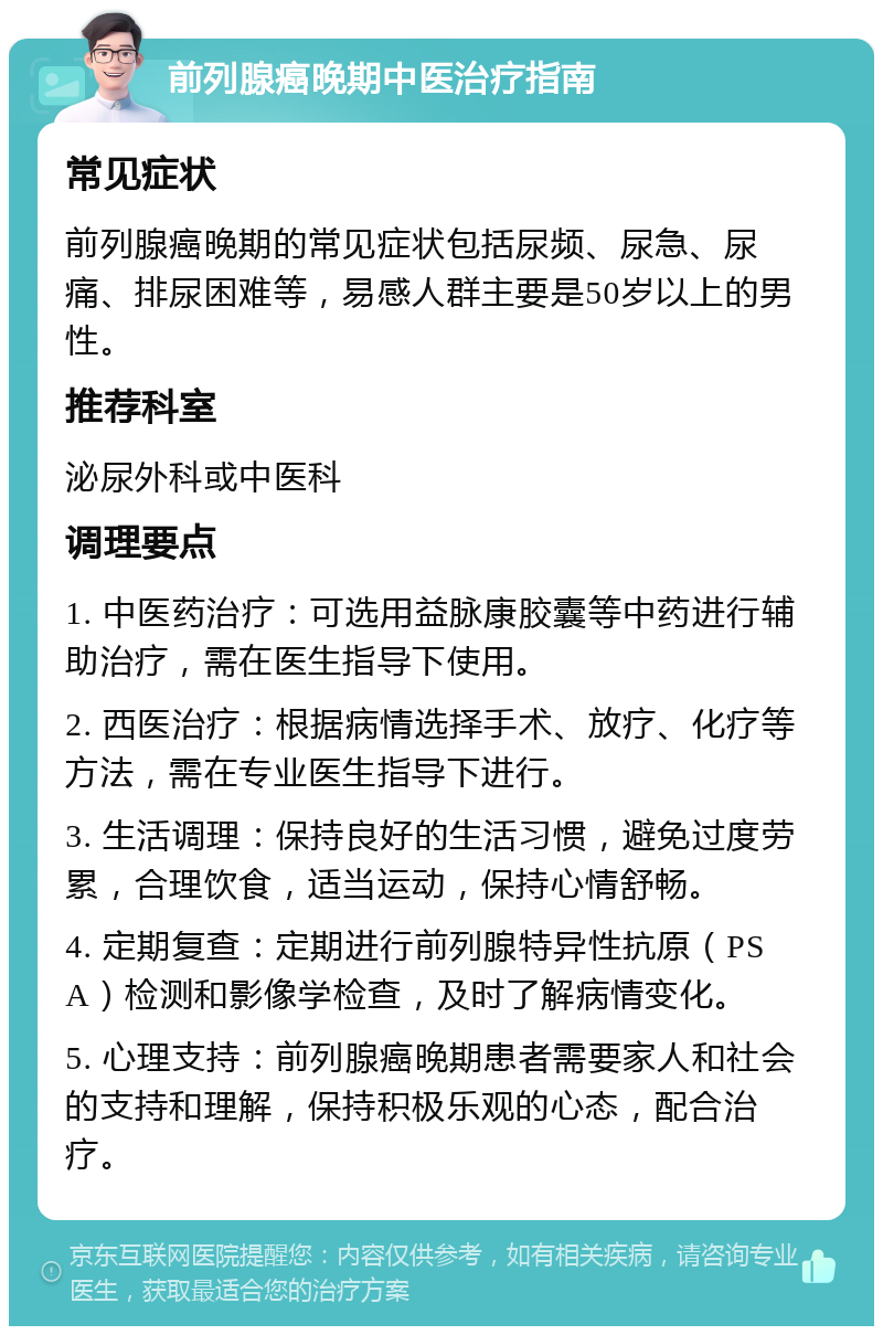 前列腺癌晚期中医治疗指南 常见症状 前列腺癌晚期的常见症状包括尿频、尿急、尿痛、排尿困难等，易感人群主要是50岁以上的男性。 推荐科室 泌尿外科或中医科 调理要点 1. 中医药治疗：可选用益脉康胶囊等中药进行辅助治疗，需在医生指导下使用。 2. 西医治疗：根据病情选择手术、放疗、化疗等方法，需在专业医生指导下进行。 3. 生活调理：保持良好的生活习惯，避免过度劳累，合理饮食，适当运动，保持心情舒畅。 4. 定期复查：定期进行前列腺特异性抗原（PSA）检测和影像学检查，及时了解病情变化。 5. 心理支持：前列腺癌晚期患者需要家人和社会的支持和理解，保持积极乐观的心态，配合治疗。