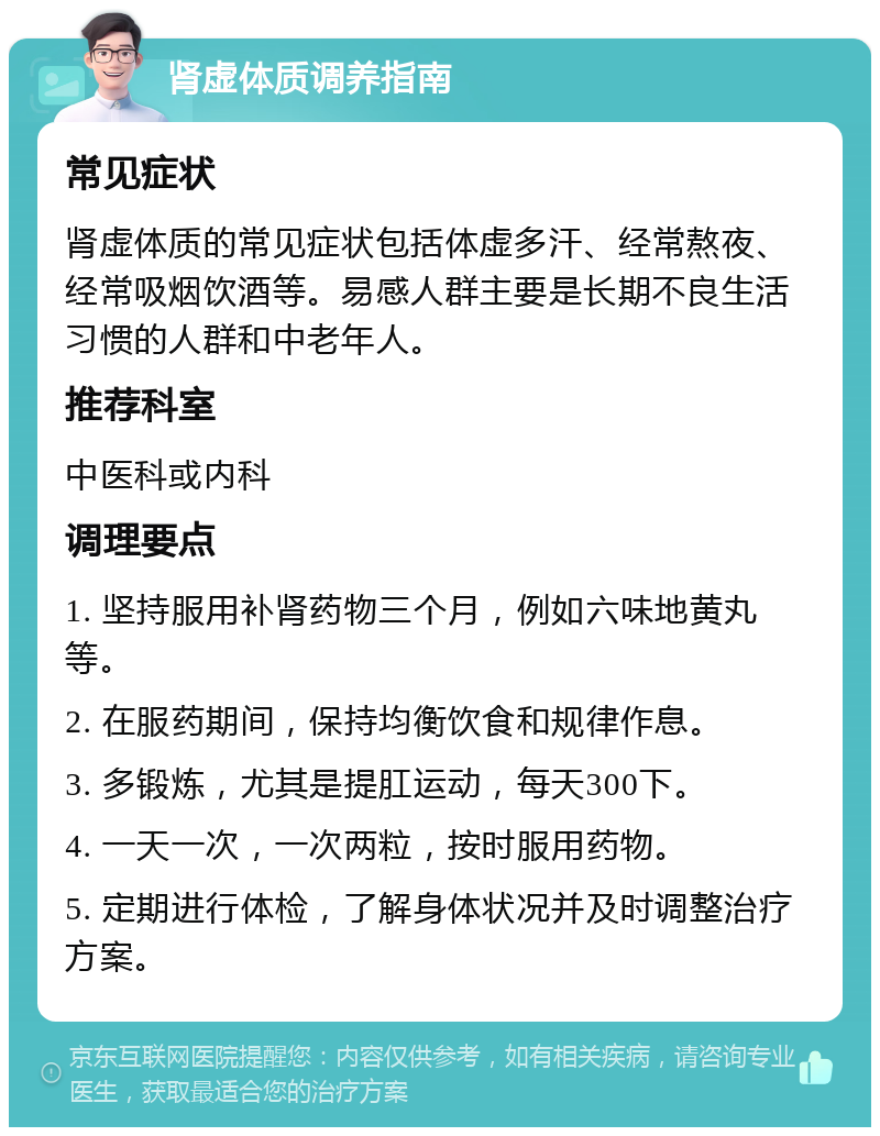 肾虚体质调养指南 常见症状 肾虚体质的常见症状包括体虚多汗、经常熬夜、经常吸烟饮酒等。易感人群主要是长期不良生活习惯的人群和中老年人。 推荐科室 中医科或内科 调理要点 1. 坚持服用补肾药物三个月，例如六味地黄丸等。 2. 在服药期间，保持均衡饮食和规律作息。 3. 多锻炼，尤其是提肛运动，每天300下。 4. 一天一次，一次两粒，按时服用药物。 5. 定期进行体检，了解身体状况并及时调整治疗方案。