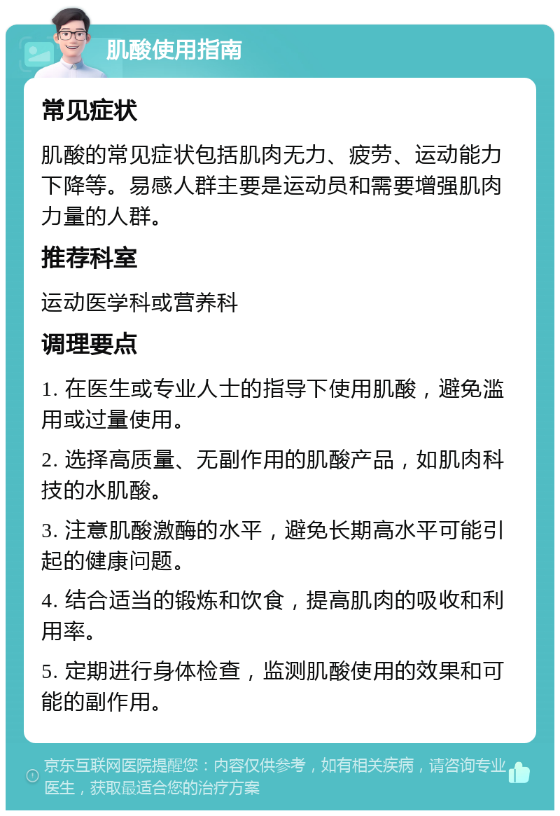 肌酸使用指南 常见症状 肌酸的常见症状包括肌肉无力、疲劳、运动能力下降等。易感人群主要是运动员和需要增强肌肉力量的人群。 推荐科室 运动医学科或营养科 调理要点 1. 在医生或专业人士的指导下使用肌酸，避免滥用或过量使用。 2. 选择高质量、无副作用的肌酸产品，如肌肉科技的水肌酸。 3. 注意肌酸激酶的水平，避免长期高水平可能引起的健康问题。 4. 结合适当的锻炼和饮食，提高肌肉的吸收和利用率。 5. 定期进行身体检查，监测肌酸使用的效果和可能的副作用。