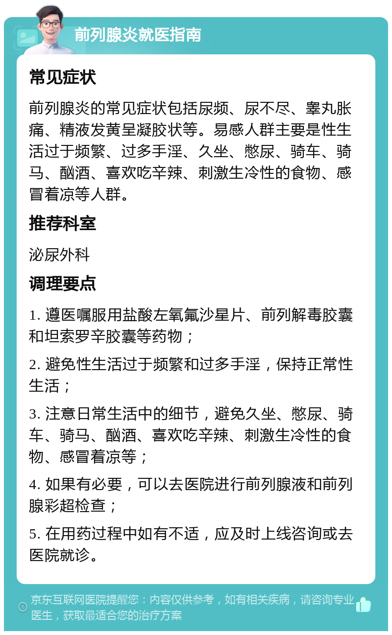 前列腺炎就医指南 常见症状 前列腺炎的常见症状包括尿频、尿不尽、睾丸胀痛、精液发黄呈凝胶状等。易感人群主要是性生活过于频繁、过多手淫、久坐、憋尿、骑车、骑马、酗酒、喜欢吃辛辣、刺激生冷性的食物、感冒着凉等人群。 推荐科室 泌尿外科 调理要点 1. 遵医嘱服用盐酸左氧氟沙星片、前列解毒胶囊和坦索罗辛胶囊等药物； 2. 避免性生活过于频繁和过多手淫，保持正常性生活； 3. 注意日常生活中的细节，避免久坐、憋尿、骑车、骑马、酗酒、喜欢吃辛辣、刺激生冷性的食物、感冒着凉等； 4. 如果有必要，可以去医院进行前列腺液和前列腺彩超检查； 5. 在用药过程中如有不适，应及时上线咨询或去医院就诊。