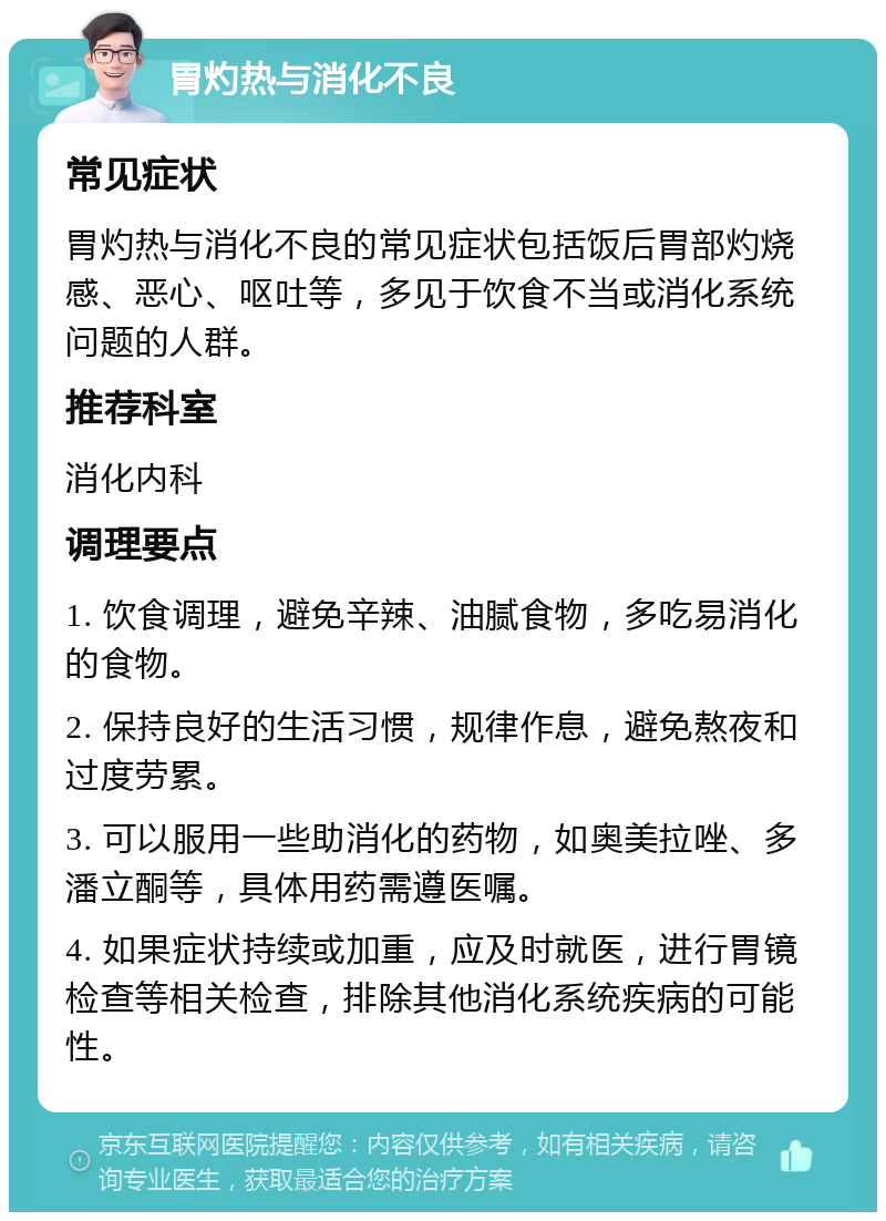 胃灼热与消化不良 常见症状 胃灼热与消化不良的常见症状包括饭后胃部灼烧感、恶心、呕吐等，多见于饮食不当或消化系统问题的人群。 推荐科室 消化内科 调理要点 1. 饮食调理，避免辛辣、油腻食物，多吃易消化的食物。 2. 保持良好的生活习惯，规律作息，避免熬夜和过度劳累。 3. 可以服用一些助消化的药物，如奥美拉唑、多潘立酮等，具体用药需遵医嘱。 4. 如果症状持续或加重，应及时就医，进行胃镜检查等相关检查，排除其他消化系统疾病的可能性。