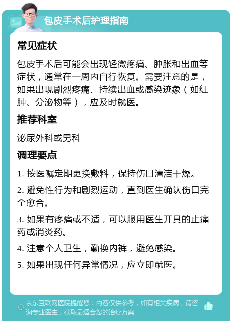 包皮手术后护理指南 常见症状 包皮手术后可能会出现轻微疼痛、肿胀和出血等症状，通常在一周内自行恢复。需要注意的是，如果出现剧烈疼痛、持续出血或感染迹象（如红肿、分泌物等），应及时就医。 推荐科室 泌尿外科或男科 调理要点 1. 按医嘱定期更换敷料，保持伤口清洁干燥。 2. 避免性行为和剧烈运动，直到医生确认伤口完全愈合。 3. 如果有疼痛或不适，可以服用医生开具的止痛药或消炎药。 4. 注意个人卫生，勤换内裤，避免感染。 5. 如果出现任何异常情况，应立即就医。