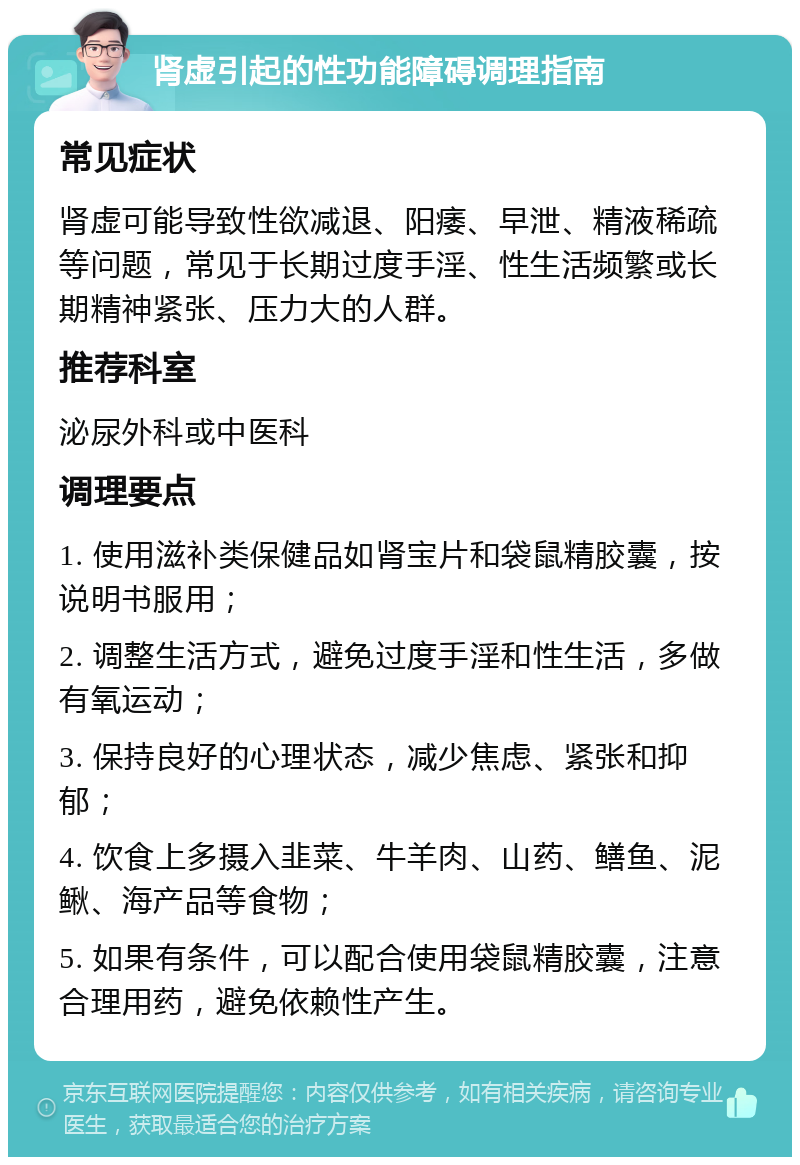 肾虚引起的性功能障碍调理指南 常见症状 肾虚可能导致性欲减退、阳痿、早泄、精液稀疏等问题，常见于长期过度手淫、性生活频繁或长期精神紧张、压力大的人群。 推荐科室 泌尿外科或中医科 调理要点 1. 使用滋补类保健品如肾宝片和袋鼠精胶囊，按说明书服用； 2. 调整生活方式，避免过度手淫和性生活，多做有氧运动； 3. 保持良好的心理状态，减少焦虑、紧张和抑郁； 4. 饮食上多摄入韭菜、牛羊肉、山药、鳝鱼、泥鳅、海产品等食物； 5. 如果有条件，可以配合使用袋鼠精胶囊，注意合理用药，避免依赖性产生。