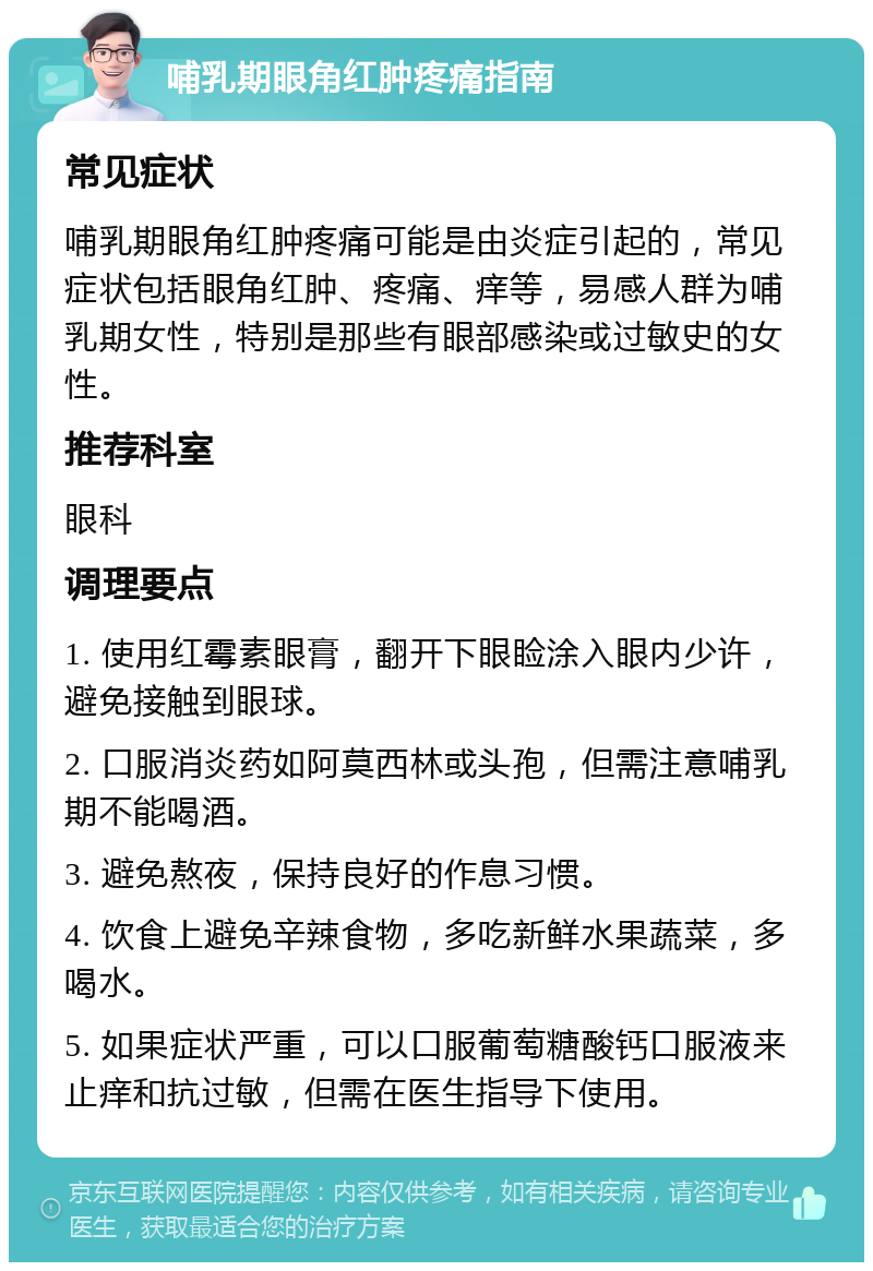 哺乳期眼角红肿疼痛指南 常见症状 哺乳期眼角红肿疼痛可能是由炎症引起的，常见症状包括眼角红肿、疼痛、痒等，易感人群为哺乳期女性，特别是那些有眼部感染或过敏史的女性。 推荐科室 眼科 调理要点 1. 使用红霉素眼膏，翻开下眼睑涂入眼内少许，避免接触到眼球。 2. 口服消炎药如阿莫西林或头孢，但需注意哺乳期不能喝酒。 3. 避免熬夜，保持良好的作息习惯。 4. 饮食上避免辛辣食物，多吃新鲜水果蔬菜，多喝水。 5. 如果症状严重，可以口服葡萄糖酸钙口服液来止痒和抗过敏，但需在医生指导下使用。