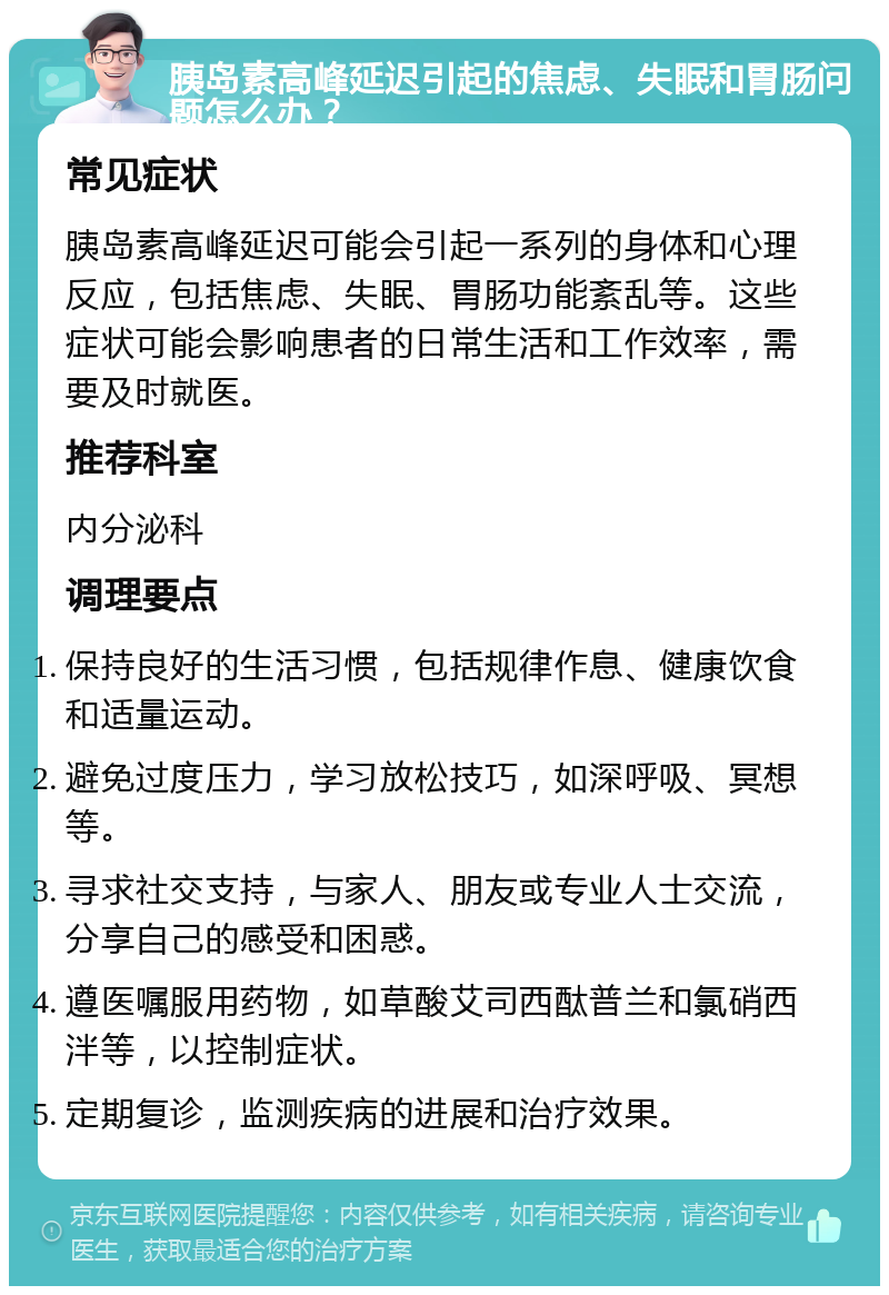 胰岛素高峰延迟引起的焦虑、失眠和胃肠问题怎么办？ 常见症状 胰岛素高峰延迟可能会引起一系列的身体和心理反应，包括焦虑、失眠、胃肠功能紊乱等。这些症状可能会影响患者的日常生活和工作效率，需要及时就医。 推荐科室 内分泌科 调理要点 保持良好的生活习惯，包括规律作息、健康饮食和适量运动。 避免过度压力，学习放松技巧，如深呼吸、冥想等。 寻求社交支持，与家人、朋友或专业人士交流，分享自己的感受和困惑。 遵医嘱服用药物，如草酸艾司西酞普兰和氯硝西泮等，以控制症状。 定期复诊，监测疾病的进展和治疗效果。