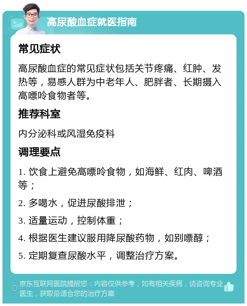 高尿酸血症就医指南 常见症状 高尿酸血症的常见症状包括关节疼痛、红肿、发热等，易感人群为中老年人、肥胖者、长期摄入高嘌呤食物者等。 推荐科室 内分泌科或风湿免疫科 调理要点 1. 饮食上避免高嘌呤食物，如海鲜、红肉、啤酒等； 2. 多喝水，促进尿酸排泄； 3. 适量运动，控制体重； 4. 根据医生建议服用降尿酸药物，如别嘌醇； 5. 定期复查尿酸水平，调整治疗方案。