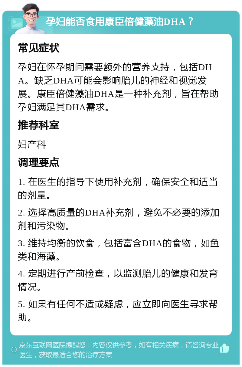 孕妇能否食用康臣倍健藻油DHA？ 常见症状 孕妇在怀孕期间需要额外的营养支持，包括DHA。缺乏DHA可能会影响胎儿的神经和视觉发展。康臣倍健藻油DHA是一种补充剂，旨在帮助孕妇满足其DHA需求。 推荐科室 妇产科 调理要点 1. 在医生的指导下使用补充剂，确保安全和适当的剂量。 2. 选择高质量的DHA补充剂，避免不必要的添加剂和污染物。 3. 维持均衡的饮食，包括富含DHA的食物，如鱼类和海藻。 4. 定期进行产前检查，以监测胎儿的健康和发育情况。 5. 如果有任何不适或疑虑，应立即向医生寻求帮助。