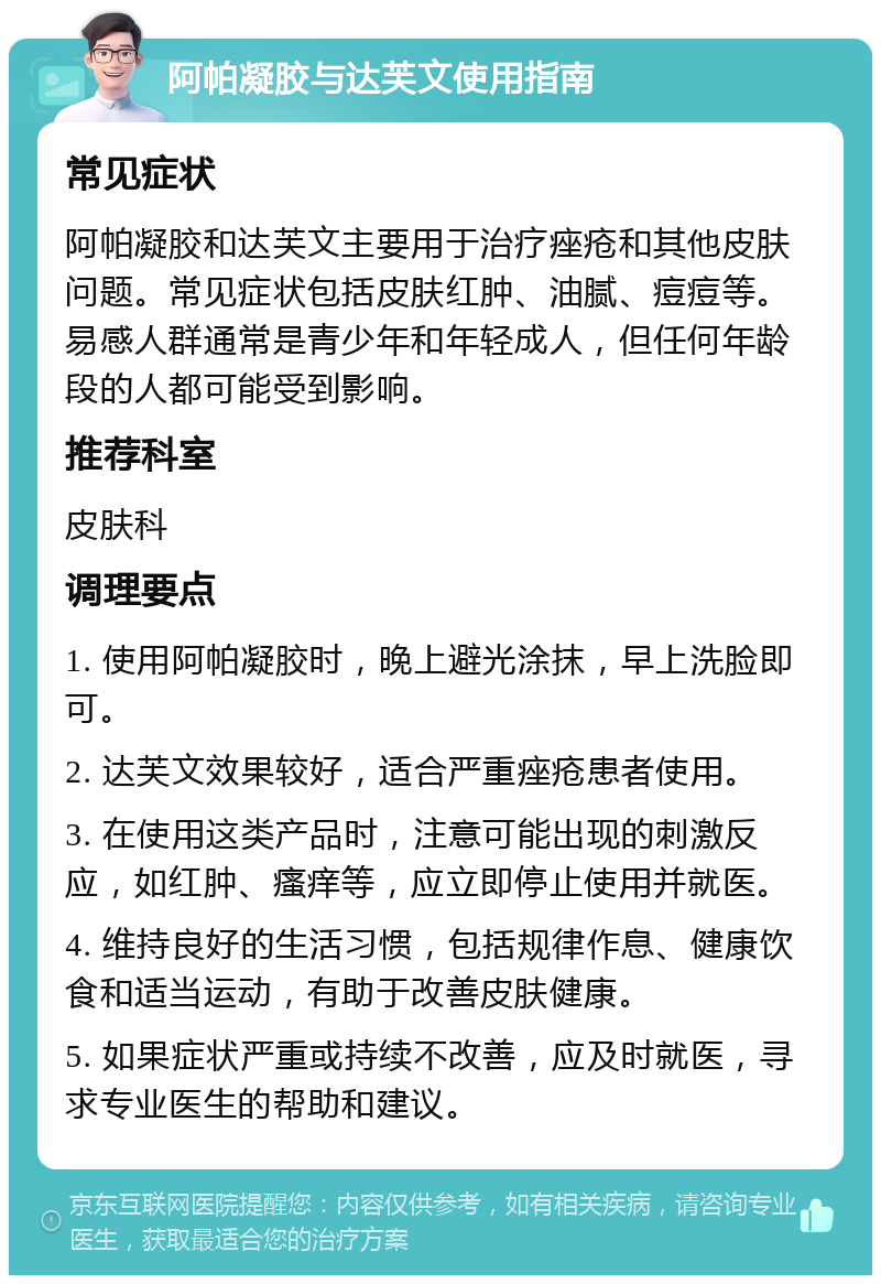 阿帕凝胶与达芙文使用指南 常见症状 阿帕凝胶和达芙文主要用于治疗痤疮和其他皮肤问题。常见症状包括皮肤红肿、油腻、痘痘等。易感人群通常是青少年和年轻成人，但任何年龄段的人都可能受到影响。 推荐科室 皮肤科 调理要点 1. 使用阿帕凝胶时，晚上避光涂抹，早上洗脸即可。 2. 达芙文效果较好，适合严重痤疮患者使用。 3. 在使用这类产品时，注意可能出现的刺激反应，如红肿、瘙痒等，应立即停止使用并就医。 4. 维持良好的生活习惯，包括规律作息、健康饮食和适当运动，有助于改善皮肤健康。 5. 如果症状严重或持续不改善，应及时就医，寻求专业医生的帮助和建议。