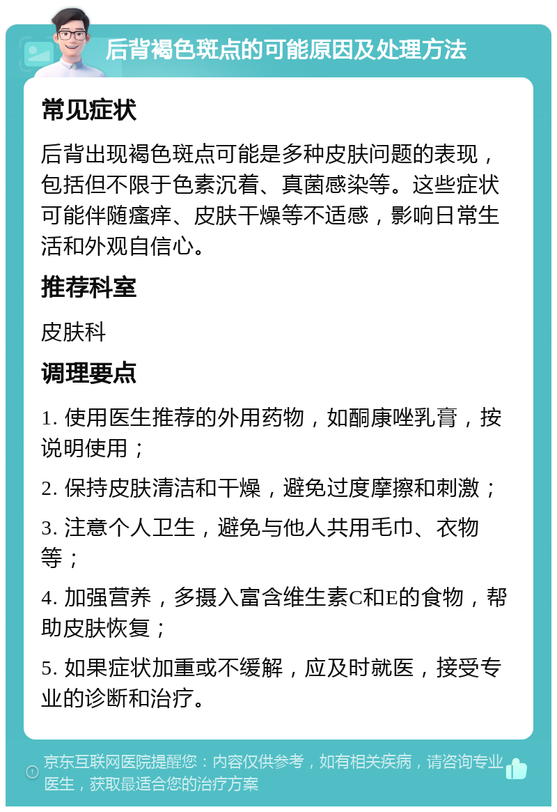 后背褐色斑点的可能原因及处理方法 常见症状 后背出现褐色斑点可能是多种皮肤问题的表现，包括但不限于色素沉着、真菌感染等。这些症状可能伴随瘙痒、皮肤干燥等不适感，影响日常生活和外观自信心。 推荐科室 皮肤科 调理要点 1. 使用医生推荐的外用药物，如酮康唑乳膏，按说明使用； 2. 保持皮肤清洁和干燥，避免过度摩擦和刺激； 3. 注意个人卫生，避免与他人共用毛巾、衣物等； 4. 加强营养，多摄入富含维生素C和E的食物，帮助皮肤恢复； 5. 如果症状加重或不缓解，应及时就医，接受专业的诊断和治疗。