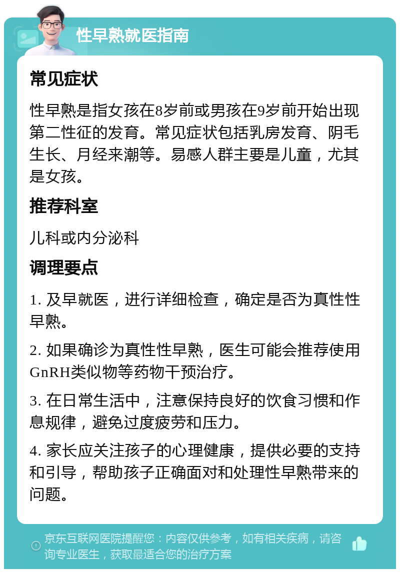 性早熟就医指南 常见症状 性早熟是指女孩在8岁前或男孩在9岁前开始出现第二性征的发育。常见症状包括乳房发育、阴毛生长、月经来潮等。易感人群主要是儿童，尤其是女孩。 推荐科室 儿科或内分泌科 调理要点 1. 及早就医，进行详细检查，确定是否为真性性早熟。 2. 如果确诊为真性性早熟，医生可能会推荐使用GnRH类似物等药物干预治疗。 3. 在日常生活中，注意保持良好的饮食习惯和作息规律，避免过度疲劳和压力。 4. 家长应关注孩子的心理健康，提供必要的支持和引导，帮助孩子正确面对和处理性早熟带来的问题。