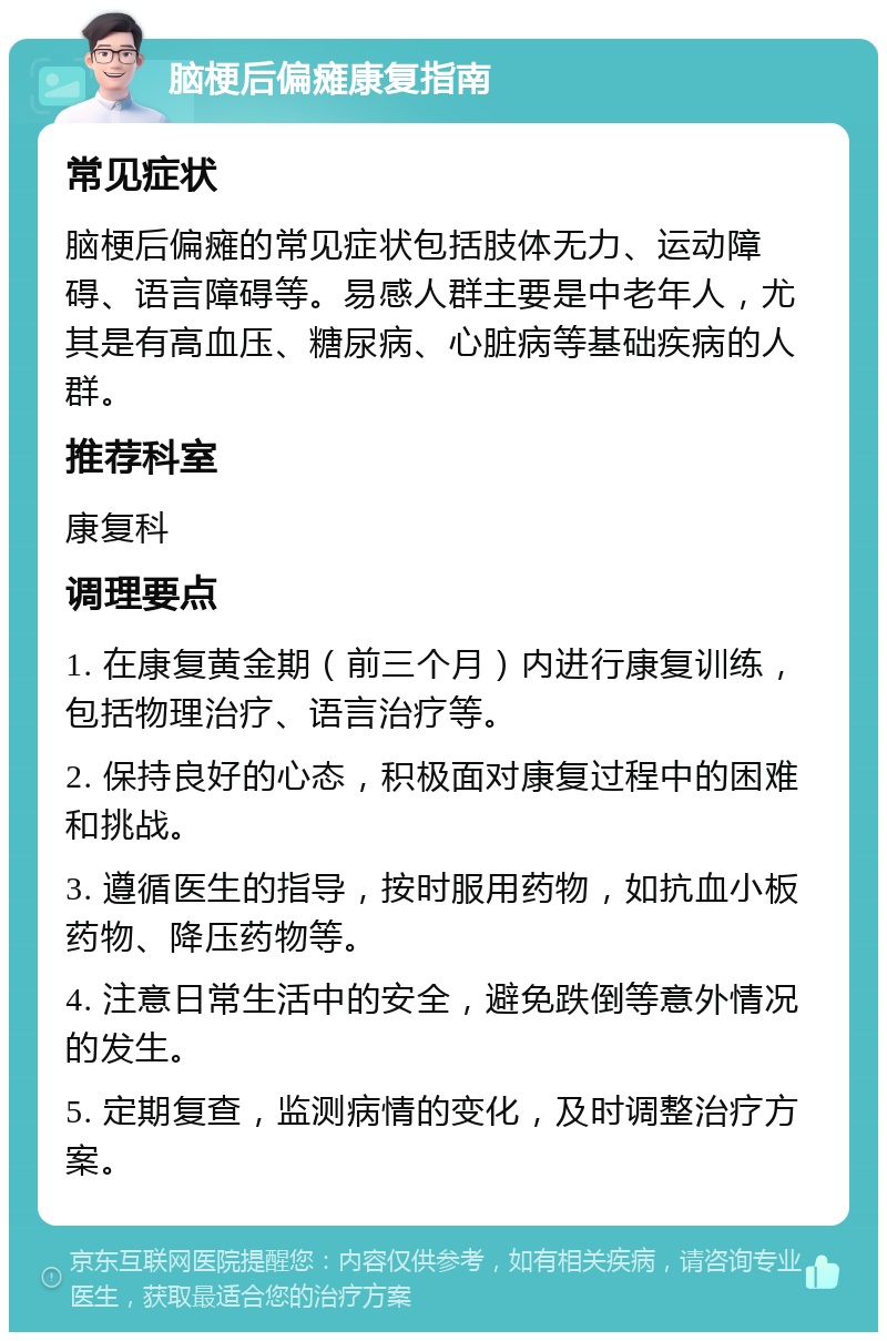 脑梗后偏瘫康复指南 常见症状 脑梗后偏瘫的常见症状包括肢体无力、运动障碍、语言障碍等。易感人群主要是中老年人，尤其是有高血压、糖尿病、心脏病等基础疾病的人群。 推荐科室 康复科 调理要点 1. 在康复黄金期（前三个月）内进行康复训练，包括物理治疗、语言治疗等。 2. 保持良好的心态，积极面对康复过程中的困难和挑战。 3. 遵循医生的指导，按时服用药物，如抗血小板药物、降压药物等。 4. 注意日常生活中的安全，避免跌倒等意外情况的发生。 5. 定期复查，监测病情的变化，及时调整治疗方案。