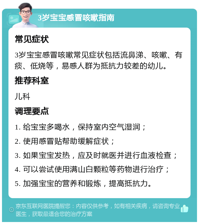 3岁宝宝感冒咳嗽指南 常见症状 3岁宝宝感冒咳嗽常见症状包括流鼻涕、咳嗽、有痰、低烧等，易感人群为抵抗力较差的幼儿。 推荐科室 儿科 调理要点 1. 给宝宝多喝水，保持室内空气湿润； 2. 使用感冒贴帮助缓解症状； 3. 如果宝宝发热，应及时就医并进行血液检查； 4. 可以尝试使用满山白颗粒等药物进行治疗； 5. 加强宝宝的营养和锻炼，提高抵抗力。