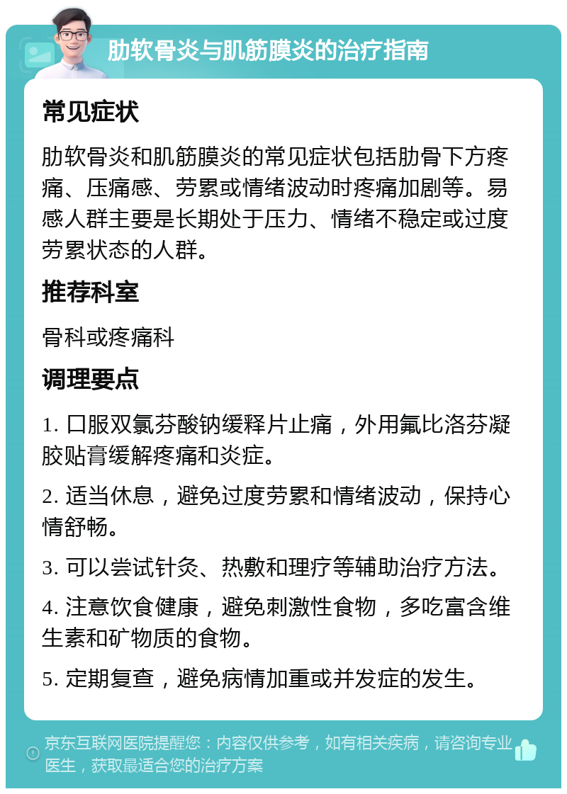 肋软骨炎与肌筋膜炎的治疗指南 常见症状 肋软骨炎和肌筋膜炎的常见症状包括肋骨下方疼痛、压痛感、劳累或情绪波动时疼痛加剧等。易感人群主要是长期处于压力、情绪不稳定或过度劳累状态的人群。 推荐科室 骨科或疼痛科 调理要点 1. 口服双氯芬酸钠缓释片止痛，外用氟比洛芬凝胶贴膏缓解疼痛和炎症。 2. 适当休息，避免过度劳累和情绪波动，保持心情舒畅。 3. 可以尝试针灸、热敷和理疗等辅助治疗方法。 4. 注意饮食健康，避免刺激性食物，多吃富含维生素和矿物质的食物。 5. 定期复查，避免病情加重或并发症的发生。