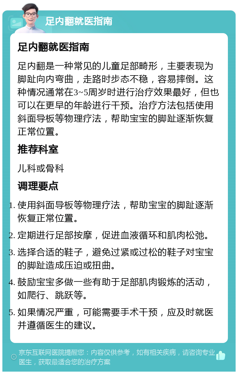 足内翻就医指南 足内翻就医指南 足内翻是一种常见的儿童足部畸形，主要表现为脚趾向内弯曲，走路时步态不稳，容易摔倒。这种情况通常在3~5周岁时进行治疗效果最好，但也可以在更早的年龄进行干预。治疗方法包括使用斜面导板等物理疗法，帮助宝宝的脚趾逐渐恢复正常位置。 推荐科室 儿科或骨科 调理要点 使用斜面导板等物理疗法，帮助宝宝的脚趾逐渐恢复正常位置。 定期进行足部按摩，促进血液循环和肌肉松弛。 选择合适的鞋子，避免过紧或过松的鞋子对宝宝的脚趾造成压迫或扭曲。 鼓励宝宝多做一些有助于足部肌肉锻炼的活动，如爬行、跳跃等。 如果情况严重，可能需要手术干预，应及时就医并遵循医生的建议。