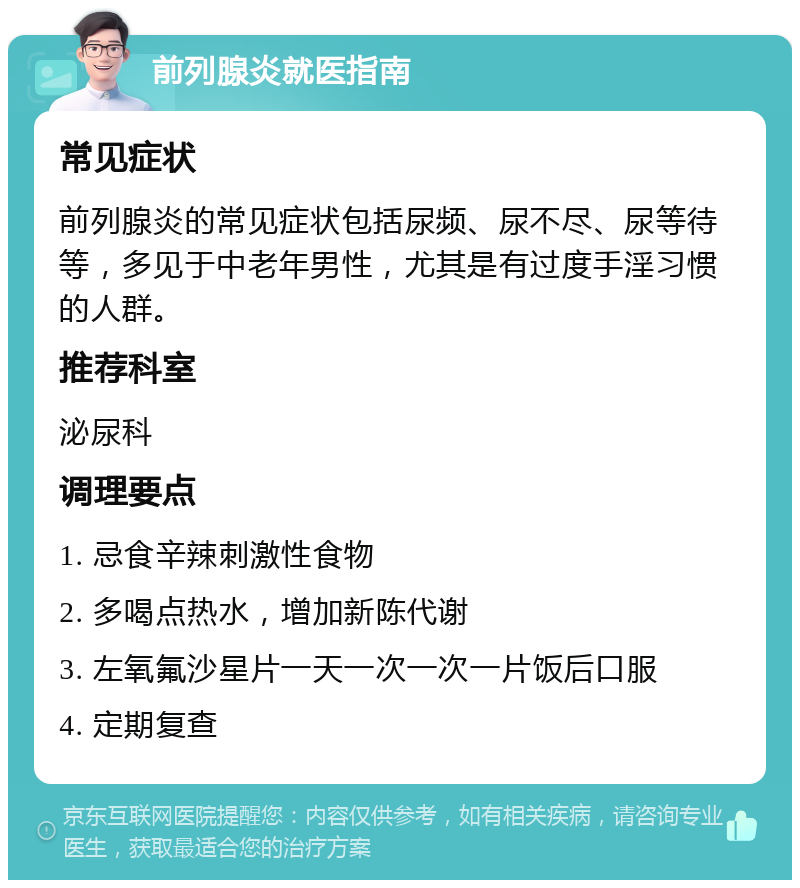 前列腺炎就医指南 常见症状 前列腺炎的常见症状包括尿频、尿不尽、尿等待等，多见于中老年男性，尤其是有过度手淫习惯的人群。 推荐科室 泌尿科 调理要点 1. 忌食辛辣刺激性食物 2. 多喝点热水，增加新陈代谢 3. 左氧氟沙星片一天一次一次一片饭后口服 4. 定期复查